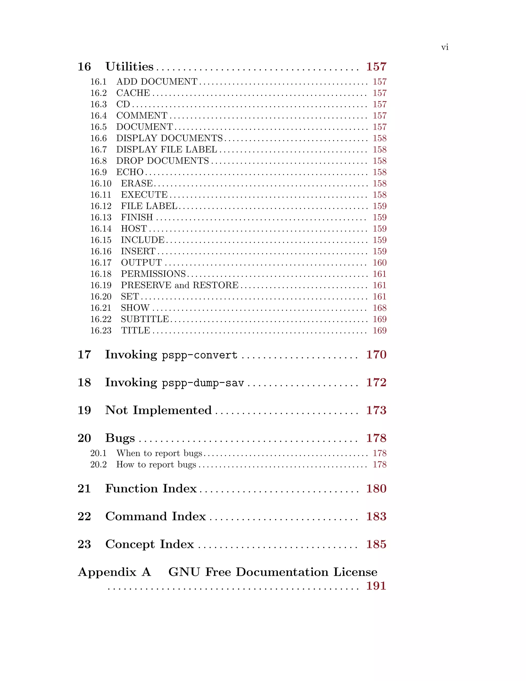 vi
16 Utilities . . . . . . . . . . . . . . . . . . . . . . . . . . . . . . . . . . . . . . 157
16.1 ADD DOCUMENT. . . . . . . . . . . . . . . . . . . . . . . . . . . . . . . . . . . . . . . . . 157
16.2 CACHE . . . . . . . . . . . . . . . . . . . . . . . . . . . . . . . . . . . . . . . . . . . . . . . . . . . . 157
16.3 CD . . . . . . . . . . . . . . . . . . . . . . . . . . . . . . . . . . . . . . . . . . . . . . . . . . . . . . . . . 157
16.4 COMMENT . . . . . . . . . . . . . . . . . . . . . . . . . . . . . . . . . . . . . . . . . . . . . . . . 157
16.5 DOCUMENT. . . . . . . . . . . . . . . . . . . . . . . . . . . . . . . . . . . . . . . . . . . . . . . 157
16.6 DISPLAY DOCUMENTS. . . . . . . . . . . . . . . . . . . . . . . . . . . . . . . . . . . 158
16.7 DISPLAY FILE LABEL . . . . . . . . . . . . . . . . . . . . . . . . . . . . . . . . . . . . 158
16.8 DROP DOCUMENTS . . . . . . . . . . . . . . . . . . . . . . . . . . . . . . . . . . . . . . 158
16.9 ECHO. . . . . . . . . . . . . . . . . . . . . . . . . . . . . . . . . . . . . . . . . . . . . . . . . . . . . . 158
16.10 ERASE. . . . . . . . . . . . . . . . . . . . . . . . . . . . . . . . . . . . . . . . . . . . . . . . . . . . 158
16.11 EXECUTE . . . . . . . . . . . . . . . . . . . . . . . . . . . . . . . . . . . . . . . . . . . . . . . . 158
16.12 FILE LABEL. . . . . . . . . . . . . . . . . . . . . . . . . . . . . . . . . . . . . . . . . . . . . . 159
16.13 FINISH . . . . . . . . . . . . . . . . . . . . . . . . . . . . . . . . . . . . . . . . . . . . . . . . . . . 159
16.14 HOST . . . . . . . . . . . . . . . . . . . . . . . . . . . . . . . . . . . . . . . . . . . . . . . . . . . . . 159
16.15 INCLUDE. . . . . . . . . . . . . . . . . . . . . . . . . . . . . . . . . . . . . . . . . . . . . . . . . 159
16.16 INSERT. . . . . . . . . . . . . . . . . . . . . . . . . . . . . . . . . . . . . . . . . . . . . . . . . . . 159
16.17 OUTPUT . . . . . . . . . . . . . . . . . . . . . . . . . . . . . . . . . . . . . . . . . . . . . . . . . 160
16.18 PERMISSIONS. . . . . . . . . . . . . . . . . . . . . . . . . . . . . . . . . . . . . . . . . . . . 161
16.19 PRESERVE and RESTORE . . . . . . . . . . . . . . . . . . . . . . . . . . . . . . . 161
16.20 SET. . . . . . . . . . . . . . . . . . . . . . . . . . . . . . . . . . . . . . . . . . . . . . . . . . . . . . . 161
16.21 SHOW . . . . . . . . . . . . . . . . . . . . . . . . . . . . . . . . . . . . . . . . . . . . . . . . . . . . 168
16.22 SUBTITLE. . . . . . . . . . . . . . . . . . . . . . . . . . . . . . . . . . . . . . . . . . . . . . . . 169
16.23 TITLE . . . . . . . . . . . . . . . . . . . . . . . . . . . . . . . . . . . . . . . . . . . . . . . . . . . . 169
17 Invoking pspp-convert . . . . . . . . . . . . . . . . . . . . . . 170
18 Invoking pspp-dump-sav . . . . . . . . . . . . . . . . . . . . . 172
19 Not Implemented . . . . . . . . . . . . . . . . . . . . . . . . . . . 173
20 Bugs . . . . . . . . . . . . . . . . . . . . . . . . . . . . . . . . . . . . . . . . . 178
20.1 When to report bugs. . . . . . . . . . . . . . . . . . . . . . . . . . . . . . . . . . . . . . . . 178
20.2 How to report bugs . . . . . . . . . . . . . . . . . . . . . . . . . . . . . . . . . . . . . . . . . 178
21 Function Index . . . . . . . . . . . . . . . . . . . . . . . . . . . . . . 180
22 Command Index . . . . . . . . . . . . . . . . . . . . . . . . . . . . 183
23 Concept Index . . . . . . . . . . . . . . . . . . . . . . . . . . . . . . 185
Appendix A GNU Free Documentation License
. . . . . . . . . . . . . . . . . . . . . . . . . . . . . . . . . . . . . . . . . . . . . . . 191
 