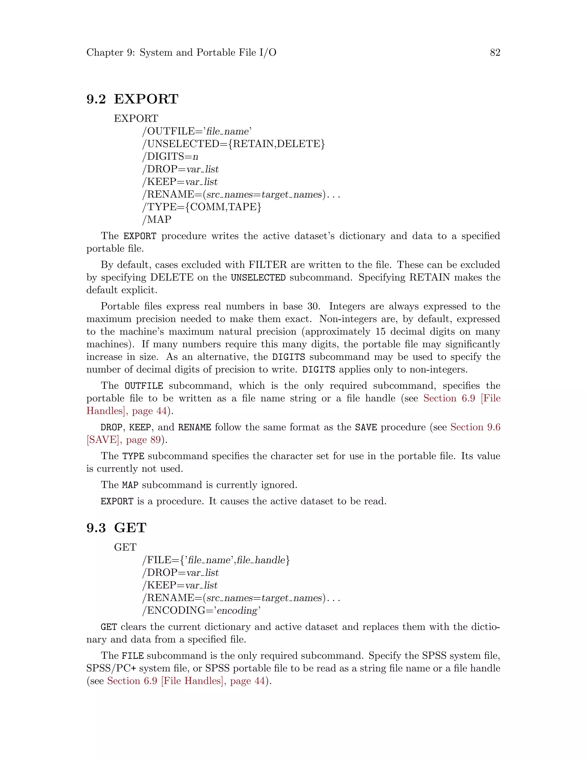 Chapter 9: System and Portable File I/O 82
9.2 EXPORT
EXPORT
/OUTFILE=’file name’
/UNSELECTED={RETAIN,DELETE}
/DIGITS=n
/DROP=var list
/KEEP=var list
/RENAME=(src names=target names). . .
/TYPE={COMM,TAPE}
/MAP
The EXPORT procedure writes the active dataset’s dictionary and data to a specified
portable file.
By default, cases excluded with FILTER are written to the file. These can be excluded
by specifying DELETE on the UNSELECTED subcommand. Specifying RETAIN makes the
default explicit.
Portable files express real numbers in base 30. Integers are always expressed to the
maximum precision needed to make them exact. Non-integers are, by default, expressed
to the machine’s maximum natural precision (approximately 15 decimal digits on many
machines). If many numbers require this many digits, the portable file may significantly
increase in size. As an alternative, the DIGITS subcommand may be used to specify the
number of decimal digits of precision to write. DIGITS applies only to non-integers.
The OUTFILE subcommand, which is the only required subcommand, specifies the
portable file to be written as a file name string or a file handle (see Section 6.9 [File
Handles], page 44).
DROP, KEEP, and RENAME follow the same format as the SAVE procedure (see Section 9.6
[SAVE], page 89).
The TYPE subcommand specifies the character set for use in the portable file. Its value
is currently not used.
The MAP subcommand is currently ignored.
EXPORT is a procedure. It causes the active dataset to be read.
9.3 GET
GET
/FILE={’file name’,file handle}
/DROP=var list
/KEEP=var list
/RENAME=(src names=target names). . .
/ENCODING=’encoding’
GET clears the current dictionary and active dataset and replaces them with the dictio-
nary and data from a specified file.
The FILE subcommand is the only required subcommand. Specify the SPSS system file,
SPSS/PC+ system file, or SPSS portable file to be read as a string file name or a file handle
(see Section 6.9 [File Handles], page 44).
 
