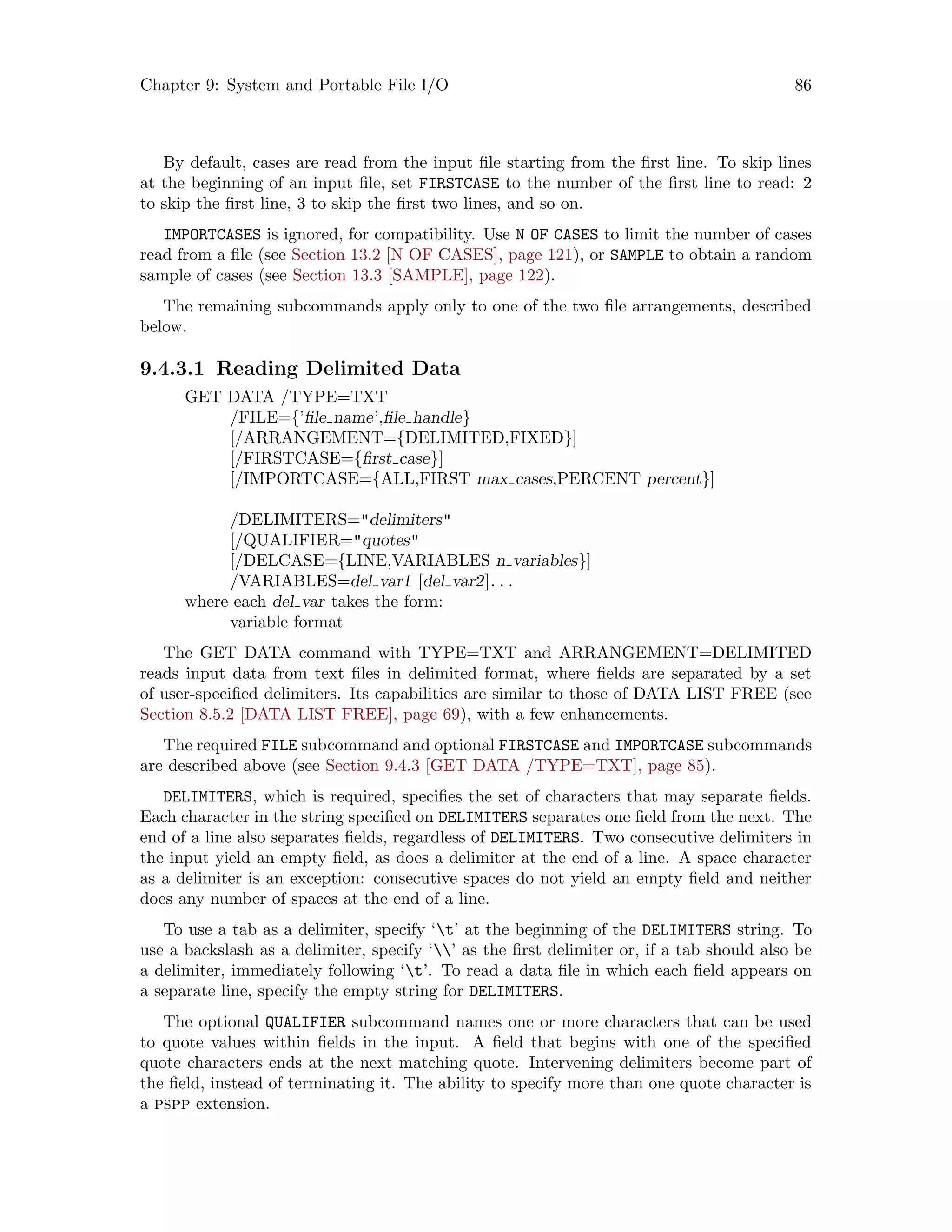 Chapter 9: System and Portable File I/O 86
By default, cases are read from the input file starting from the first line. To skip lines
at the beginning of an input file, set FIRSTCASE to the number of the first line to read: 2
to skip the first line, 3 to skip the first two lines, and so on.
IMPORTCASES is ignored, for compatibility. Use N OF CASES to limit the number of cases
read from a file (see Section 13.2 [N OF CASES], page 121), or SAMPLE to obtain a random
sample of cases (see Section 13.3 [SAMPLE], page 122).
The remaining subcommands apply only to one of the two file arrangements, described
below.
9.4.3.1 Reading Delimited Data
GET DATA /TYPE=TXT
/FILE={’file name’,file handle}
[/ARRANGEMENT={DELIMITED,FIXED}]
[/FIRSTCASE={first case}]
[/IMPORTCASE={ALL,FIRST max cases,PERCENT percent}]
/DELIMITERS=delimiters
[/QUALIFIER=quotes
[/DELCASE={LINE,VARIABLES n variables}]
/VARIABLES=del var1 [del var2]. . .
where each del var takes the form:
variable format
The GET DATA command with TYPE=TXT and ARRANGEMENT=DELIMITED
reads input data from text files in delimited format, where fields are separated by a set
of user-specified delimiters. Its capabilities are similar to those of DATA LIST FREE (see
Section 8.5.2 [DATA LIST FREE], page 69), with a few enhancements.
The required FILE subcommand and optional FIRSTCASE and IMPORTCASE subcommands
are described above (see Section 9.4.3 [GET DATA /TYPE=TXT], page 85).
DELIMITERS, which is required, specifies the set of characters that may separate fields.
Each character in the string specified on DELIMITERS separates one field from the next. The
end of a line also separates fields, regardless of DELIMITERS. Two consecutive delimiters in
the input yield an empty field, as does a delimiter at the end of a line. A space character
as a delimiter is an exception: consecutive spaces do not yield an empty field and neither
does any number of spaces at the end of a line.
To use a tab as a delimiter, specify ‘t’ at the beginning of the DELIMITERS string. To
use a backslash as a delimiter, specify ‘’ as the first delimiter or, if a tab should also be
a delimiter, immediately following ‘t’. To read a data file in which each field appears on
a separate line, specify the empty string for DELIMITERS.
The optional QUALIFIER subcommand names one or more characters that can be used
to quote values within fields in the input. A field that begins with one of the specified
quote characters ends at the next matching quote. Intervening delimiters become part of
the field, instead of terminating it. The ability to specify more than one quote character is
a pspp extension.
 
