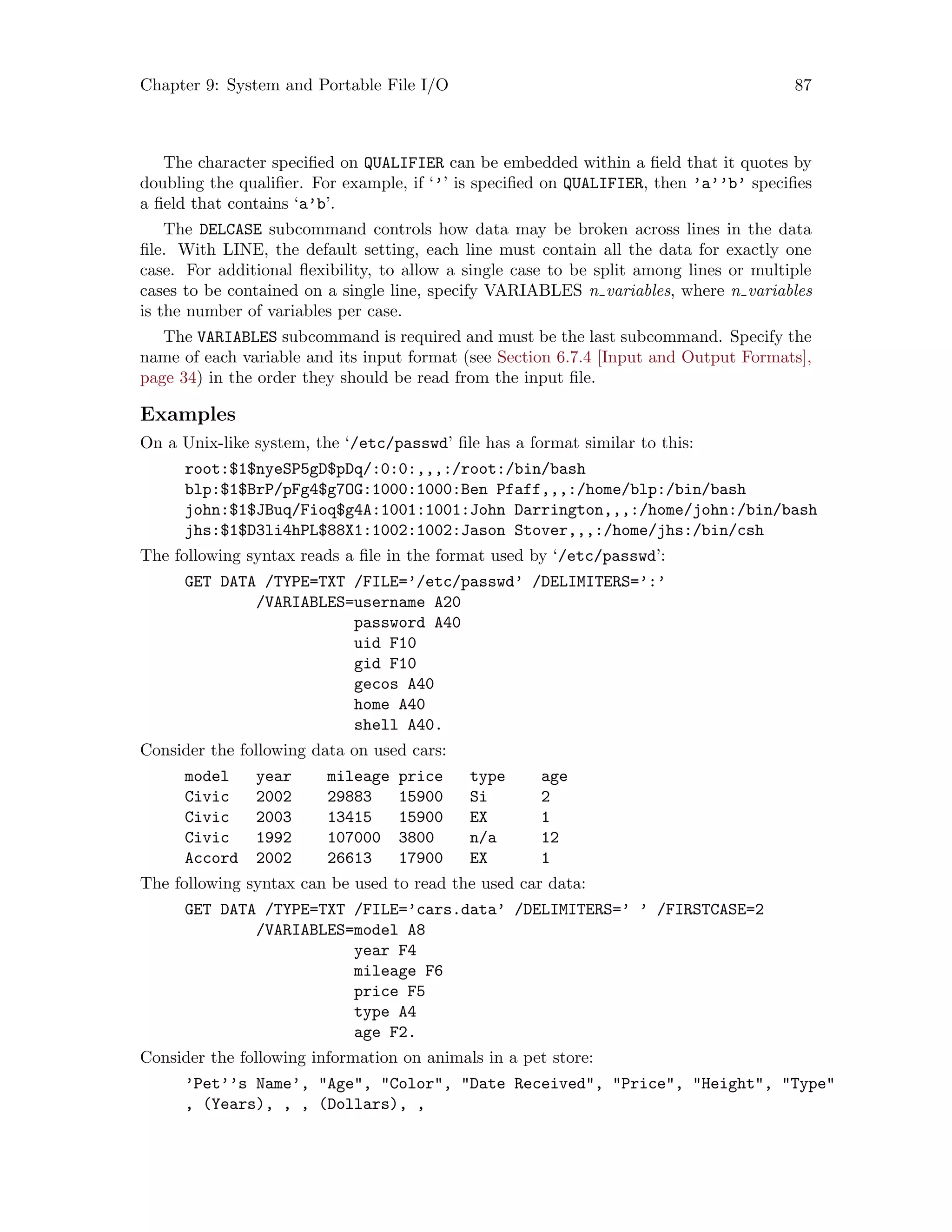 Chapter 9: System and Portable File I/O 87
The character specified on QUALIFIER can be embedded within a field that it quotes by
doubling the qualifier. For example, if ‘’’ is specified on QUALIFIER, then ’a’’b’ specifies
a field that contains ‘a’b’.
The DELCASE subcommand controls how data may be broken across lines in the data
file. With LINE, the default setting, each line must contain all the data for exactly one
case. For additional flexibility, to allow a single case to be split among lines or multiple
cases to be contained on a single line, specify VARIABLES n variables, where n variables
is the number of variables per case.
The VARIABLES subcommand is required and must be the last subcommand. Specify the
name of each variable and its input format (see Section 6.7.4 [Input and Output Formats],
page 34) in the order they should be read from the input file.
Examples
On a Unix-like system, the ‘/etc/passwd’ file has a format similar to this:
root:$1$nyeSP5gD$pDq/:0:0:,,,:/root:/bin/bash
blp:$1$BrP/pFg4$g7OG:1000:1000:Ben Pfaff,,,:/home/blp:/bin/bash
john:$1$JBuq/Fioq$g4A:1001:1001:John Darrington,,,:/home/john:/bin/bash
jhs:$1$D3li4hPL$88X1:1002:1002:Jason Stover,,,:/home/jhs:/bin/csh
The following syntax reads a file in the format used by ‘/etc/passwd’:
GET DATA /TYPE=TXT /FILE=’/etc/passwd’ /DELIMITERS=’:’
/VARIABLES=username A20
password A40
uid F10
gid F10
gecos A40
home A40
shell A40.
Consider the following data on used cars:
model year mileage price type age
Civic 2002 29883 15900 Si 2
Civic 2003 13415 15900 EX 1
Civic 1992 107000 3800 n/a 12
Accord 2002 26613 17900 EX 1
The following syntax can be used to read the used car data:
GET DATA /TYPE=TXT /FILE=’cars.data’ /DELIMITERS=’ ’ /FIRSTCASE=2
/VARIABLES=model A8
year F4
mileage F6
price F5
type A4
age F2.
Consider the following information on animals in a pet store:
’Pet’’s Name’, Age, Color, Date Received, Price, Height, Type
, (Years), , , (Dollars), ,
 
