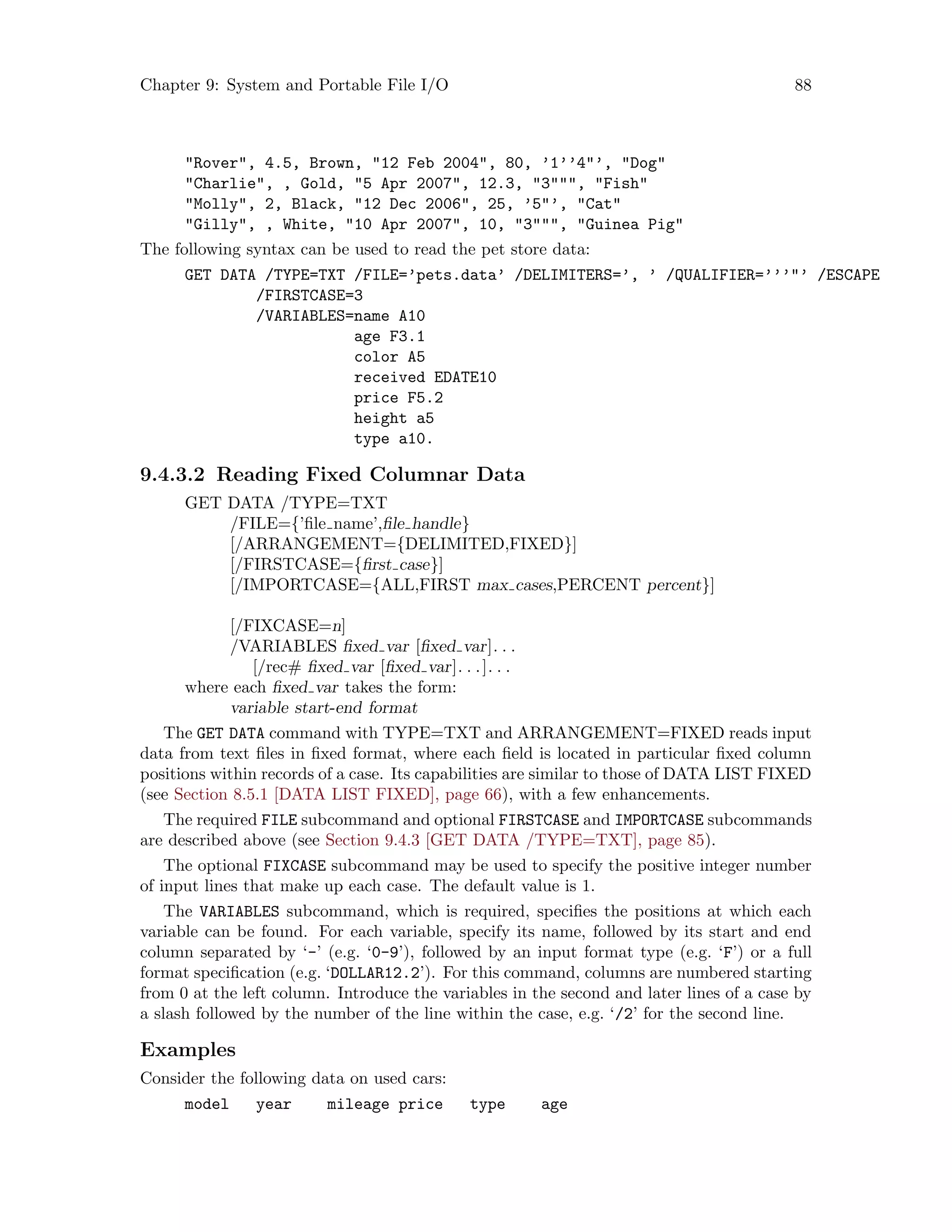 Chapter 9: System and Portable File I/O 88
Rover, 4.5, Brown, 12 Feb 2004, 80, ’1’’4’, Dog
Charlie, , Gold, 5 Apr 2007, 12.3, 3, Fish
Molly, 2, Black, 12 Dec 2006, 25, ’5’, Cat
Gilly, , White, 10 Apr 2007, 10, 3, Guinea Pig
The following syntax can be used to read the pet store data:
GET DATA /TYPE=TXT /FILE=’pets.data’ /DELIMITERS=’, ’ /QUALIFIER=’’’’ /ESCAPE
/FIRSTCASE=3
/VARIABLES=name A10
age F3.1
color A5
received EDATE10
price F5.2
height a5
type a10.
9.4.3.2 Reading Fixed Columnar Data
GET DATA /TYPE=TXT
/FILE={’file name’,file handle}
[/ARRANGEMENT={DELIMITED,FIXED}]
[/FIRSTCASE={first case}]
[/IMPORTCASE={ALL,FIRST max cases,PERCENT percent}]
[/FIXCASE=n]
/VARIABLES fixed var [fixed var]. . .
[/rec# fixed var [fixed var]. . .]. . .
where each fixed var takes the form:
variable start-end format
The GET DATA command with TYPE=TXT and ARRANGEMENT=FIXED reads input
data from text files in fixed format, where each field is located in particular fixed column
positions within records of a case. Its capabilities are similar to those of DATA LIST FIXED
(see Section 8.5.1 [DATA LIST FIXED], page 66), with a few enhancements.
The required FILE subcommand and optional FIRSTCASE and IMPORTCASE subcommands
are described above (see Section 9.4.3 [GET DATA /TYPE=TXT], page 85).
The optional FIXCASE subcommand may be used to specify the positive integer number
of input lines that make up each case. The default value is 1.
The VARIABLES subcommand, which is required, specifies the positions at which each
variable can be found. For each variable, specify its name, followed by its start and end
column separated by ‘-’ (e.g. ‘0-9’), followed by an input format type (e.g. ‘F’) or a full
format specification (e.g. ‘DOLLAR12.2’). For this command, columns are numbered starting
from 0 at the left column. Introduce the variables in the second and later lines of a case by
a slash followed by the number of the line within the case, e.g. ‘/2’ for the second line.
Examples
Consider the following data on used cars:
model year mileage price type age
 