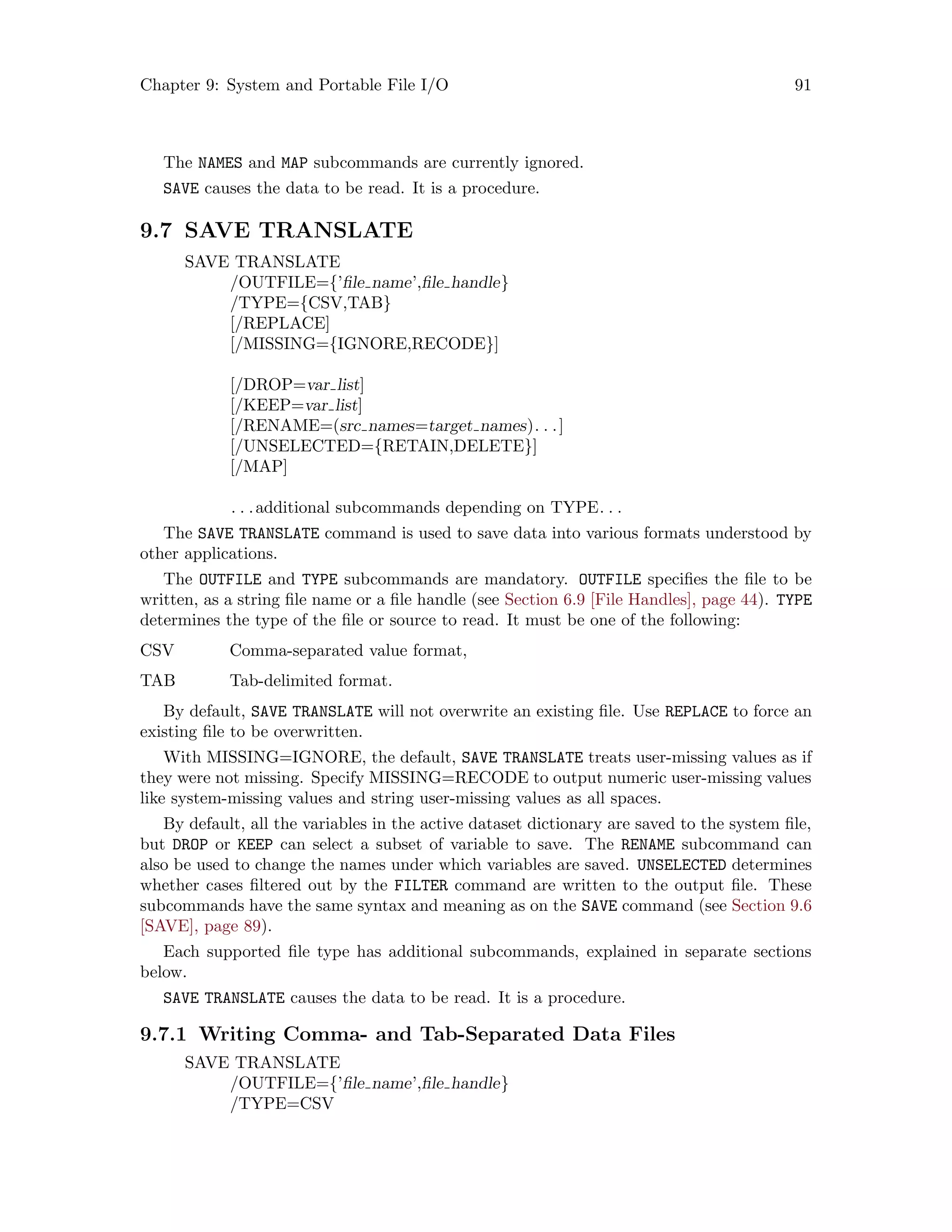 Chapter 9: System and Portable File I/O 91
The NAMES and MAP subcommands are currently ignored.
SAVE causes the data to be read. It is a procedure.
9.7 SAVE TRANSLATE
SAVE TRANSLATE
/OUTFILE={’file name’,file handle}
/TYPE={CSV,TAB}
[/REPLACE]
[/MISSING={IGNORE,RECODE}]
[/DROP=var list]
[/KEEP=var list]
[/RENAME=(src names=target names). . .]
[/UNSELECTED={RETAIN,DELETE}]
[/MAP]
. . .additional subcommands depending on TYPE. . .
The SAVE TRANSLATE command is used to save data into various formats understood by
other applications.
The OUTFILE and TYPE subcommands are mandatory. OUTFILE specifies the file to be
written, as a string file name or a file handle (see Section 6.9 [File Handles], page 44). TYPE
determines the type of the file or source to read. It must be one of the following:
CSV Comma-separated value format,
TAB Tab-delimited format.
By default, SAVE TRANSLATE will not overwrite an existing file. Use REPLACE to force an
existing file to be overwritten.
With MISSING=IGNORE, the default, SAVE TRANSLATE treats user-missing values as if
they were not missing. Specify MISSING=RECODE to output numeric user-missing values
like system-missing values and string user-missing values as all spaces.
By default, all the variables in the active dataset dictionary are saved to the system file,
but DROP or KEEP can select a subset of variable to save. The RENAME subcommand can
also be used to change the names under which variables are saved. UNSELECTED determines
whether cases filtered out by the FILTER command are written to the output file. These
subcommands have the same syntax and meaning as on the SAVE command (see Section 9.6
[SAVE], page 89).
Each supported file type has additional subcommands, explained in separate sections
below.
SAVE TRANSLATE causes the data to be read. It is a procedure.
9.7.1 Writing Comma- and Tab-Separated Data Files
SAVE TRANSLATE
/OUTFILE={’file name’,file handle}
/TYPE=CSV
 