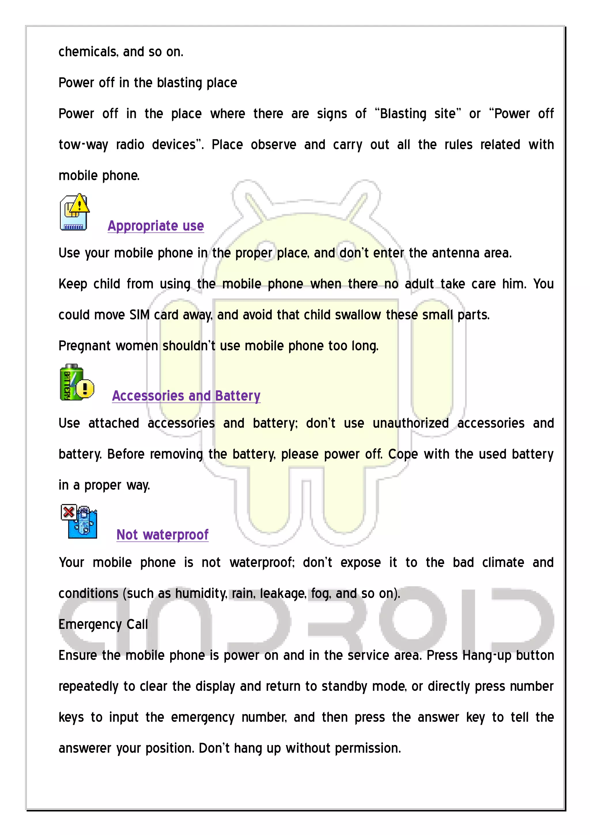 chemicals, and so on.
Power off in the blasting place
Power off in the place where there are signs of “Blasting site” or “Power off
tow-way radio devices”. Place observe and carry out all the rules related with
mobile phone.

        Appropriate use
Use your mobile phone in the proper place, and don’t enter the antenna area.
Keep child from using the mobile phone when there no adult take care him. You
could move SIM card away, and avoid that child swallow these small parts.
Pregnant women shouldn’t use mobile phone too long.

         Accessories and Battery
Use attached accessories and battery; don’t use unauthorized accessories and
battery. Before removing the battery, please power off. Cope with the used battery
in a proper way.

          Not waterproof
Your mobile phone is not waterproof; don’t expose it to the bad climate and
conditions (such as humidity, rain, leakage, fog, and so on).
Emergency Call
Ensure the mobile phone is power on and in the service area. Press Hang-up button
repeatedly to clear the display and return to standby mode, or directly press number
keys to input the emergency number, and then press the answer key to tell the
answerer your position. Don’t hang up without permission.
 