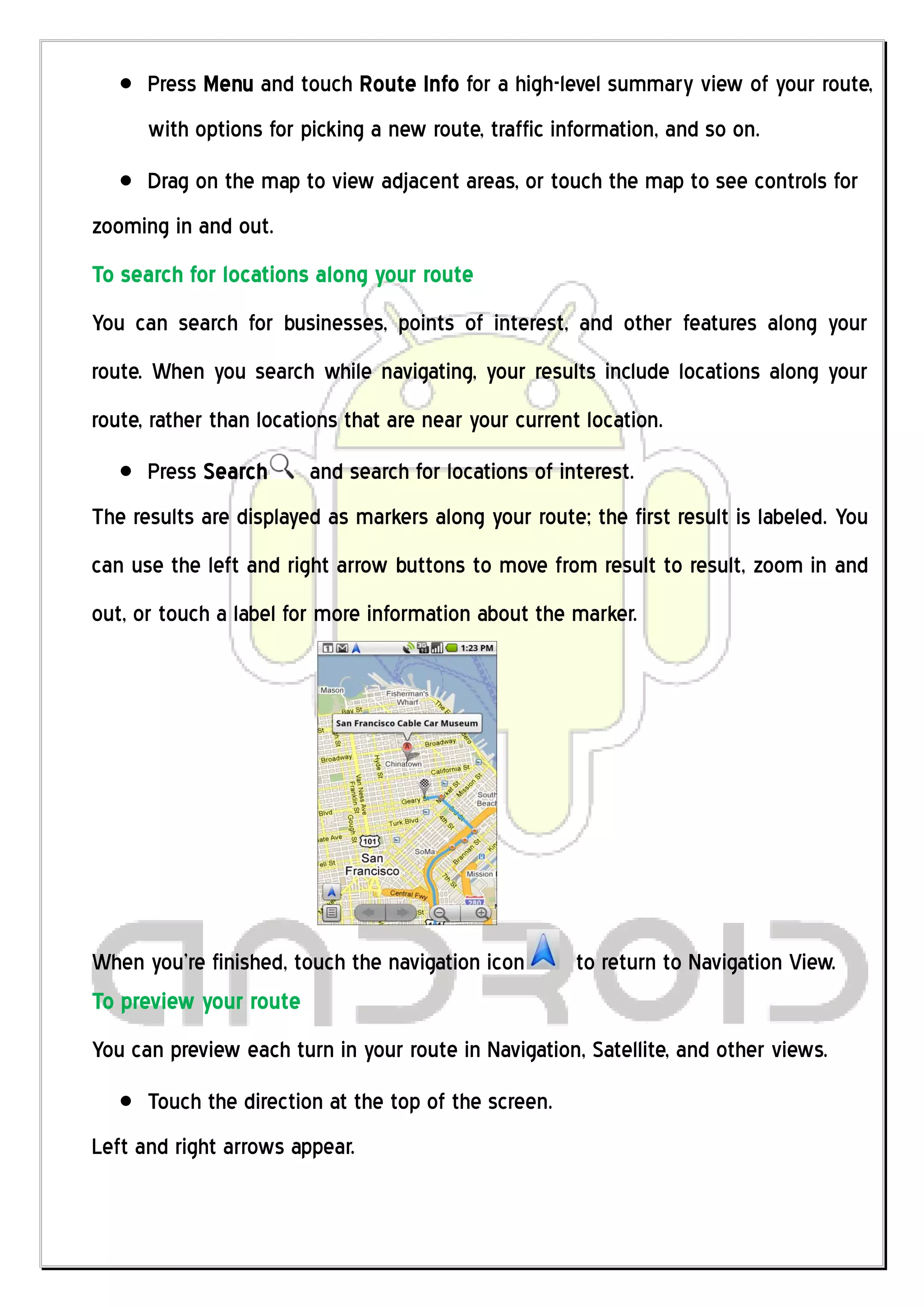 Press Menu and touch Route Info for a high-level summary view of your route,
      with options for picking a new route, traffic information, and so on.
      Drag on the map to view adjacent areas, or touch the map to see controls for
zooming in and out.
To search for locations along your route
You can search for businesses, points of interest, and other features along your
route. When you search while navigating, your results include locations along your
route, rather than locations that are near your current location.
      Press Search      and search for locations of interest.
The results are displayed as markers along your route; the first result is labeled. You
can use the left and right arrow buttons to move from result to result, zoom in and
out, or touch a label for more information about the marker.




When you’re finished, touch the navigation icon        to return to Navigation View.
To preview your route
You can preview each turn in your route in Navigation, Satellite, and other views.
      Touch the direction at the top of the screen.
Left and right arrows appear.
 