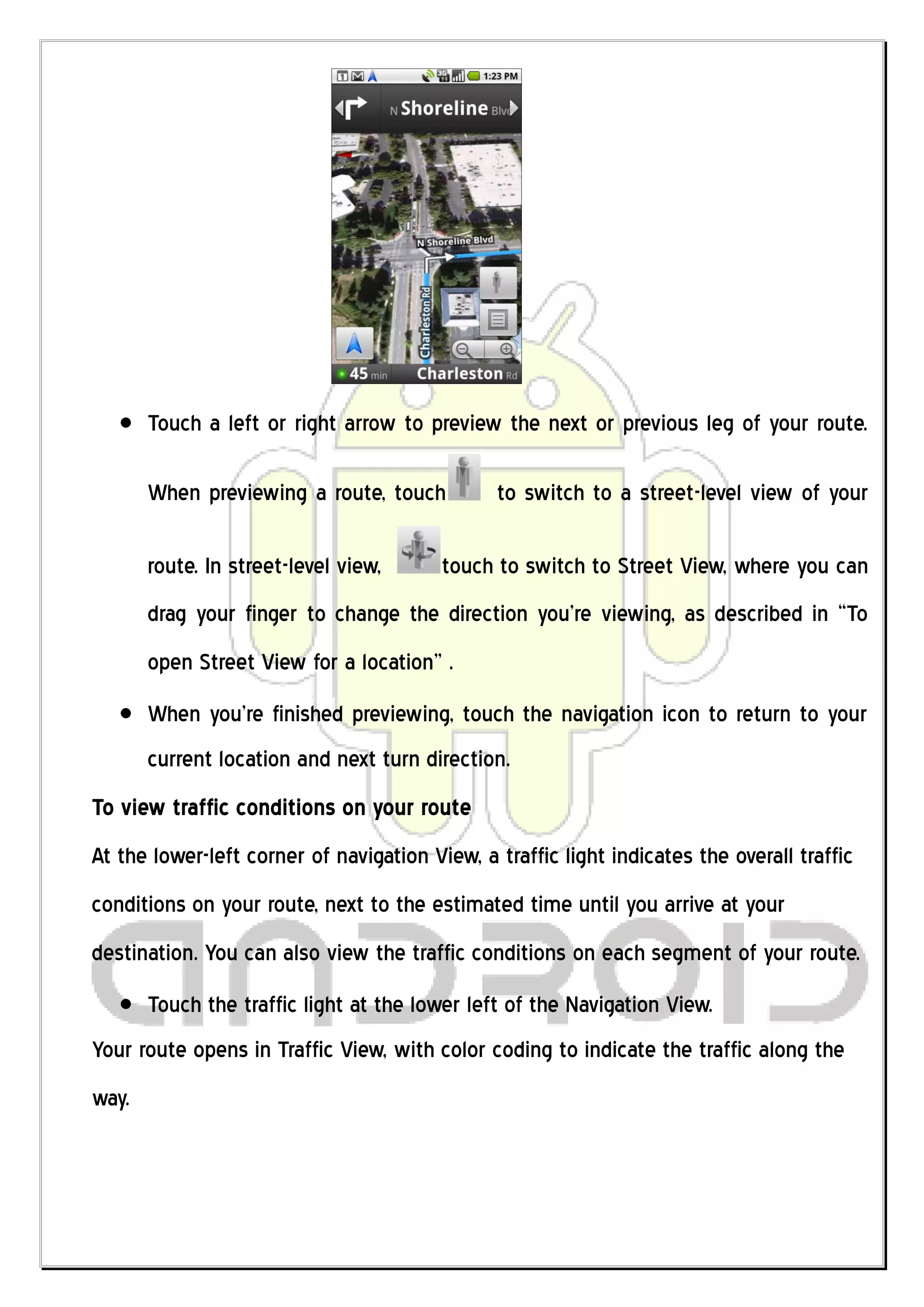 Touch a left or right arrow to preview the next or previous leg of your route.

       When previewing a route, touch          to switch to a street-level view of your

       route. In street-level view,      touch to switch to Street View, where you can
       drag your finger to change the direction you’re viewing, as described in “To
       open Street View for a location” .
       When you’re finished previewing, touch the navigation icon to return to your
       current location and next turn direction.
To view traffic conditions on your route
At the lower-left corner of navigation View, a traffic light indicates the overall traffic
conditions on your route, next to the estimated time until you arrive at your
destination. You can also view the traffic conditions on each segment of your route.
       Touch the traffic light at the lower left of the Navigation View.
Your route opens in Traffic View, with color coding to indicate the traffic along the
way.
 
