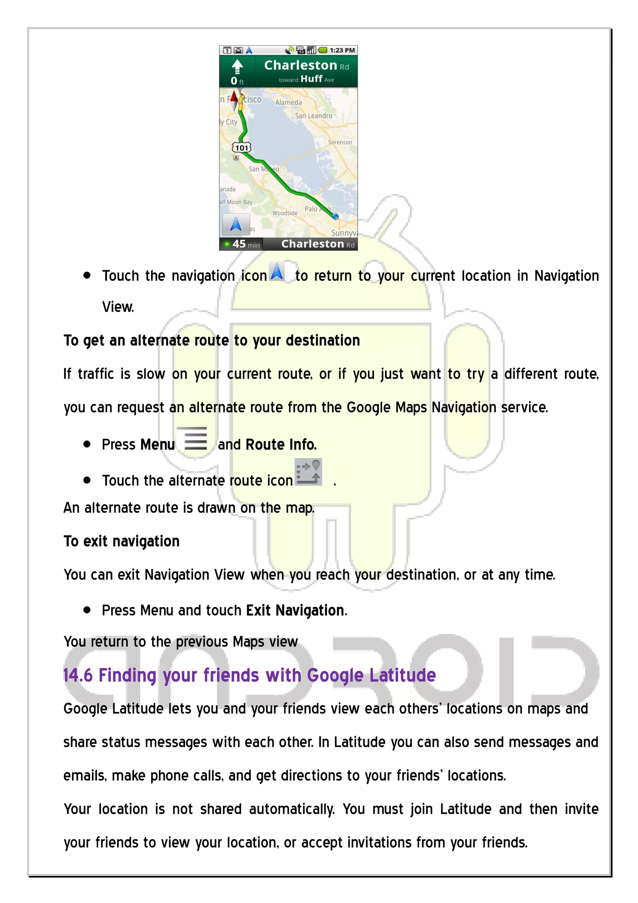 Touch the navigation icon      to return to your current location in Navigation
      View.
To get an alternate route to your destination
If traffic is slow on your current route, or if you just want to try a different route,
you can request an alternate route from the Google Maps Navigation service.
      Press Menu         and Route Info.
      Touch the alternate route icon    .
An alternate route is drawn on the map.
To exit navigation
You can exit Navigation View when you reach your destination, or at any time.
      Press Menu and touch Exit Navigation.
You return to the previous Maps view
14.6 Finding your friends with Google Latitude
Google Latitude lets you and your friends view each others’ locations on maps and
share status messages with each other. In Latitude you can also send messages and
emails, make phone calls, and get directions to your friends’ locations.
Your location is not shared automatically. You must join Latitude and then invite
your friends to view your location, or accept invitations from your friends.
 
