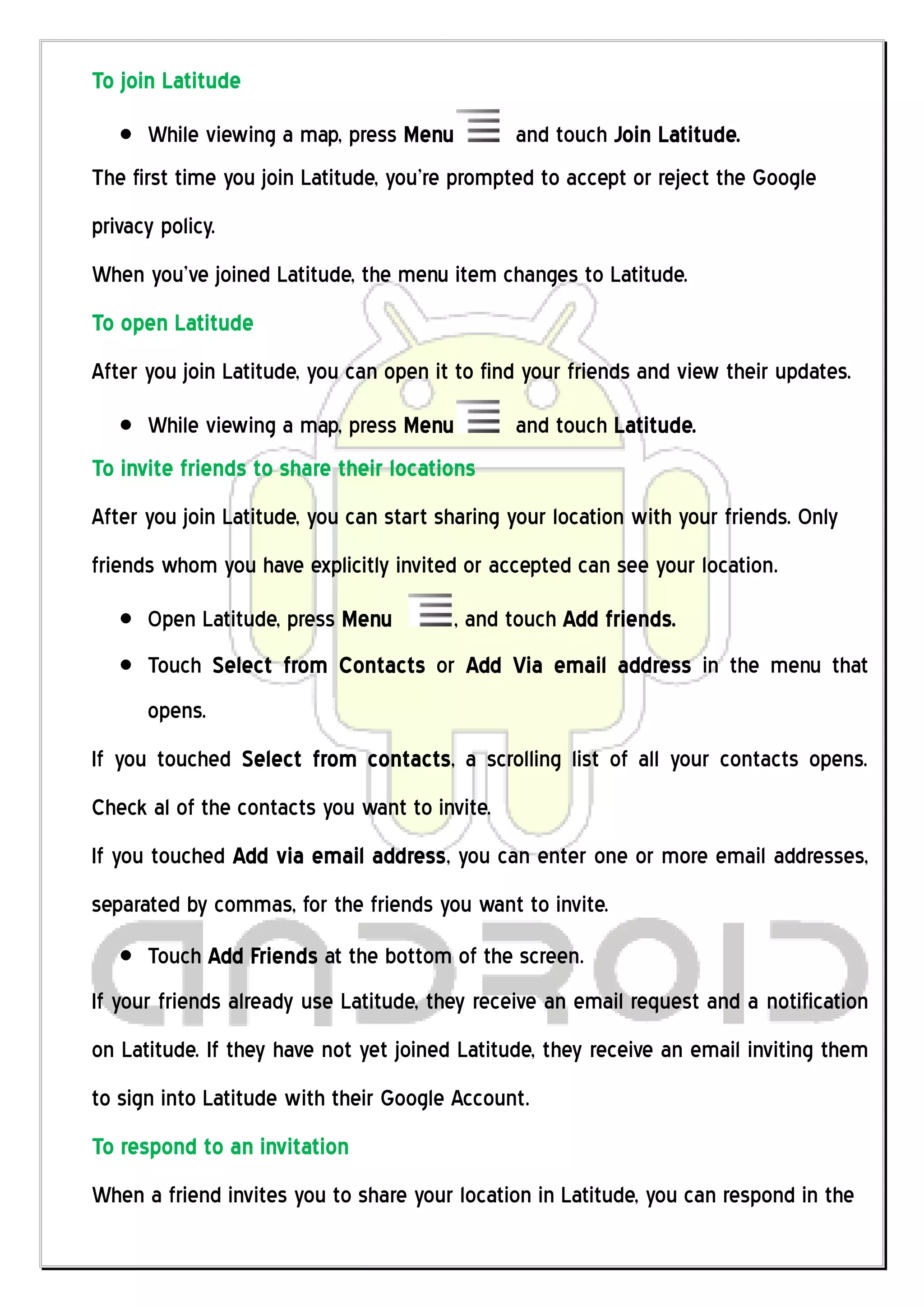 To join Latitude
      While viewing a map, press Menu          and touch Join Latitude.
The first time you join Latitude, you’re prompted to accept or reject the Google
privacy policy.
When you’ve joined Latitude, the menu item changes to Latitude.
To open Latitude
After you join Latitude, you can open it to find your friends and view their updates.
      While viewing a map, press Menu          and touch Latitude.
To invite friends to share their locations
After you join Latitude, you can start sharing your location with your friends. Only
friends whom you have explicitly invited or accepted can see your location.
      Open Latitude, press Menu         , and touch Add friends.
      Touch Select from Contacts or Add Via email address in the menu that
      opens.
If you touched Select from contacts, a scrolling list of all your contacts opens.
Check al of the contacts you want to invite.
If you touched Add via email address, you can enter one or more email addresses,
separated by commas, for the friends you want to invite.
      Touch Add Friends at the bottom of the screen.
If your friends already use Latitude, they receive an email request and a notification
on Latitude. If they have not yet joined Latitude, they receive an email inviting them
to sign into Latitude with their Google Account.
To respond to an invitation
When a friend invites you to share your location in Latitude, you can respond in the
 