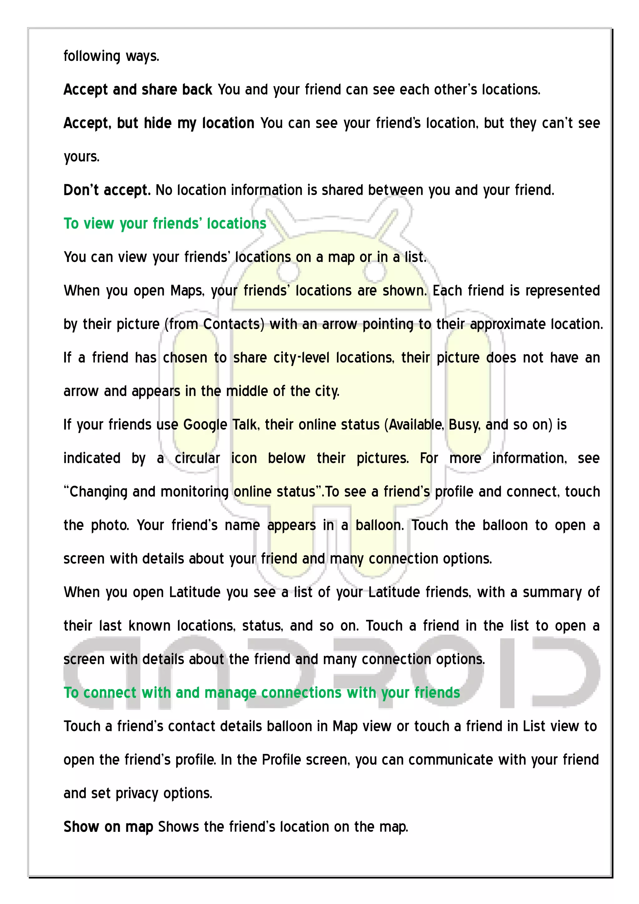 following ways.
Accept and share back You and your friend can see each other’s locations.
Accept, but hide my location You can see your friend's location, but they can’t see
yours.
Don’t accept. No location information is shared between you and your friend.
To view your friends’ locations
You can view your friends’ locations on a map or in a list.
When you open Maps, your friends’ locations are shown. Each friend is represented
by their picture (from Contacts) with an arrow pointing to their approximate location.
If a friend has chosen to share city-level locations, their picture does not have an
arrow and appears in the middle of the city.
If your friends use Google Talk, their online status (Available, Busy, and so on) is
indicated by a circular icon below their pictures. For more information, see
“Changing and monitoring online status”.To see a friend’s profile and connect, touch
the photo. Your friend’s name appears in a balloon. Touch the balloon to open a
screen with details about your friend and many connection options.
When you open Latitude you see a list of your Latitude friends, with a summary of
their last known locations, status, and so on. Touch a friend in the list to open a
screen with details about the friend and many connection options.
To connect with and manage connections with your friends
Touch a friend’s contact details balloon in Map view or touch a friend in List view to
open the friend’s profile. In the Profile screen, you can communicate with your friend
and set privacy options.
Show on map Shows the friend’s location on the map.
 