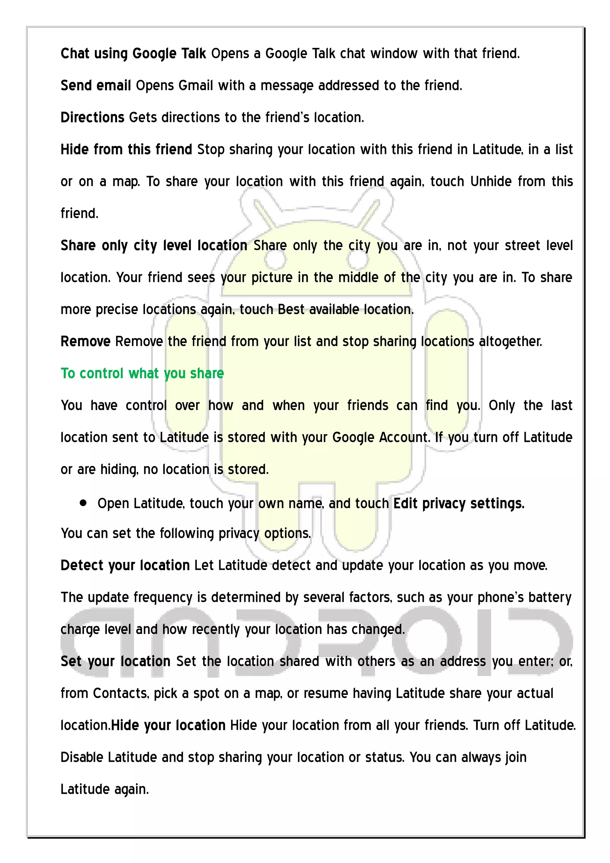 Chat using Google Talk Opens a Google Talk chat window with that friend.
Send email Opens Gmail with a message addressed to the friend.
Directions Gets directions to the friend’s location.
Hide from this friend Stop sharing your location with this friend in Latitude, in a list
or on a map. To share your location with this friend again, touch Unhide from this
friend.
Share only city level location Share only the city you are in, not your street level
location. Your friend sees your picture in the middle of the city you are in. To share
more precise locations again, touch Best available location.
Remove Remove the friend from your list and stop sharing locations altogether.
To control what you share
You have control over how and when your friends can find you. Only the last
location sent to Latitude is stored with your Google Account. If you turn off Latitude
or are hiding, no location is stored.
      Open Latitude, touch your own name, and touch Edit privacy settings.
You can set the following privacy options.
Detect your location Let Latitude detect and update your location as you move.
The update frequency is determined by several factors, such as your phone’s battery
charge level and how recently your location has changed.
Set your location Set the location shared with others as an address you enter; or,
from Contacts, pick a spot on a map, or resume having Latitude share your actual
location.Hide your location Hide your location from all your friends. Turn off Latitude.
Disable Latitude and stop sharing your location or status. You can always join
Latitude again.
 