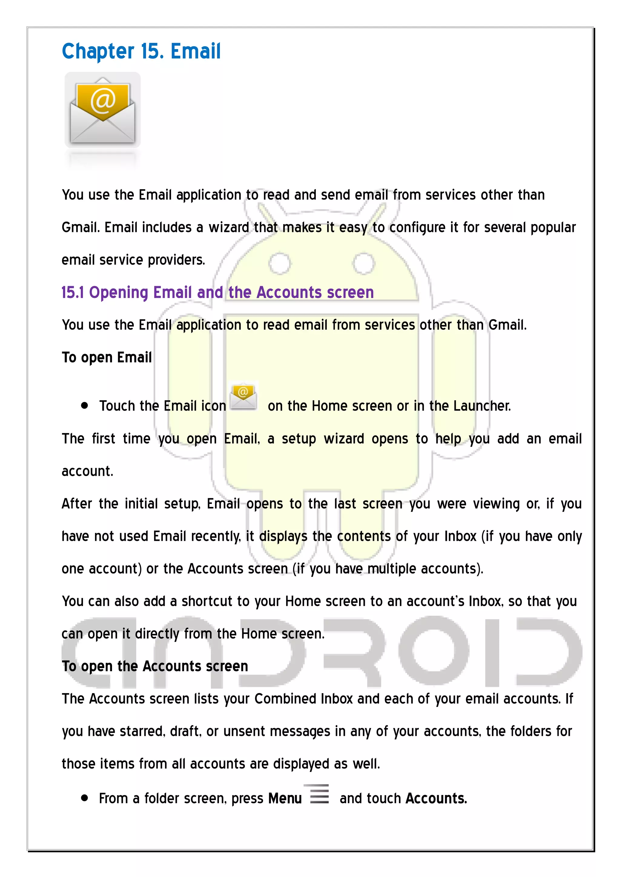 Chapter 15. Email




You use the Email application to read and send email from services other than
Gmail. Email includes a wizard that makes it easy to configure it for several popular
email service providers.
15.1 Opening Email and the Accounts screen
You use the Email application to read email from services other than Gmail.
To open Email

      Touch the Email icon        on the Home screen or in the Launcher.
The first time you open Email, a setup wizard opens to help you add an email
account.
After the initial setup, Email opens to the last screen you were viewing or, if you
have not used Email recently, it displays the contents of your Inbox (if you have only
one account) or the Accounts screen (if you have multiple accounts).
You can also add a shortcut to your Home screen to an account’s Inbox, so that you
can open it directly from the Home screen.
To open the Accounts screen
The Accounts screen lists your Combined Inbox and each of your email accounts. If
you have starred, draft, or unsent messages in any of your accounts, the folders for
those items from all accounts are displayed as well.
      From a folder screen, press Menu       and touch Accounts.
 