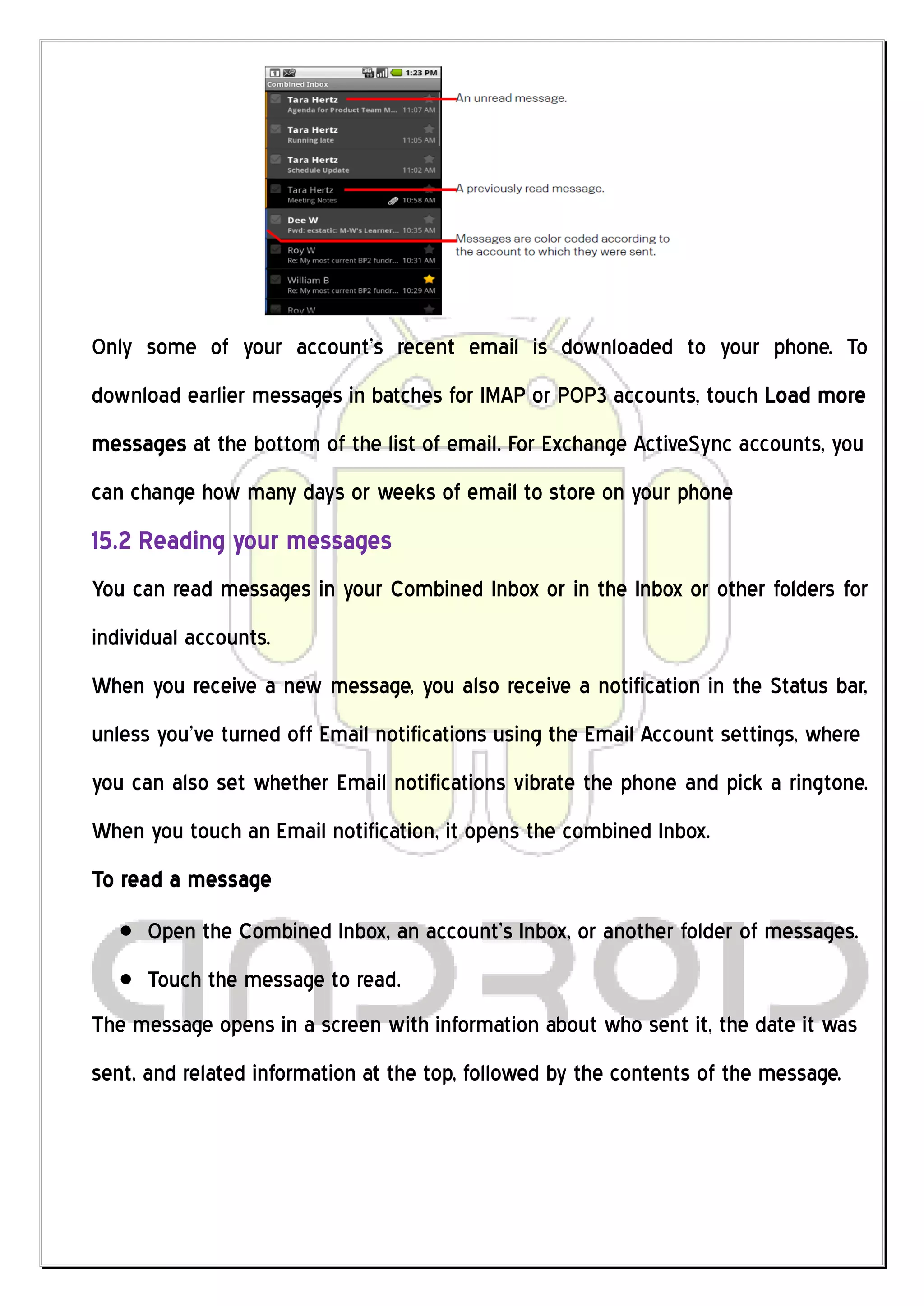 Only some of your account’s recent email is downloaded to your phone. To
download earlier messages in batches for IMAP or POP3 accounts, touch Load more
messages at the bottom of the list of email. For Exchange ActiveSync accounts, you
can change how many days or weeks of email to store on your phone
15.2 Reading your messages
You can read messages in your Combined Inbox or in the Inbox or other folders for
individual accounts.
When you receive a new message, you also receive a notification in the Status bar,
unless you’ve turned off Email notifications using the Email Account settings, where
you can also set whether Email notifications vibrate the phone and pick a ringtone.
When you touch an Email notification, it opens the combined Inbox.
To read a message
      Open the Combined Inbox, an account’s Inbox, or another folder of messages.
      Touch the message to read.
The message opens in a screen with information about who sent it, the date it was
sent, and related information at the top, followed by the contents of the message.
 