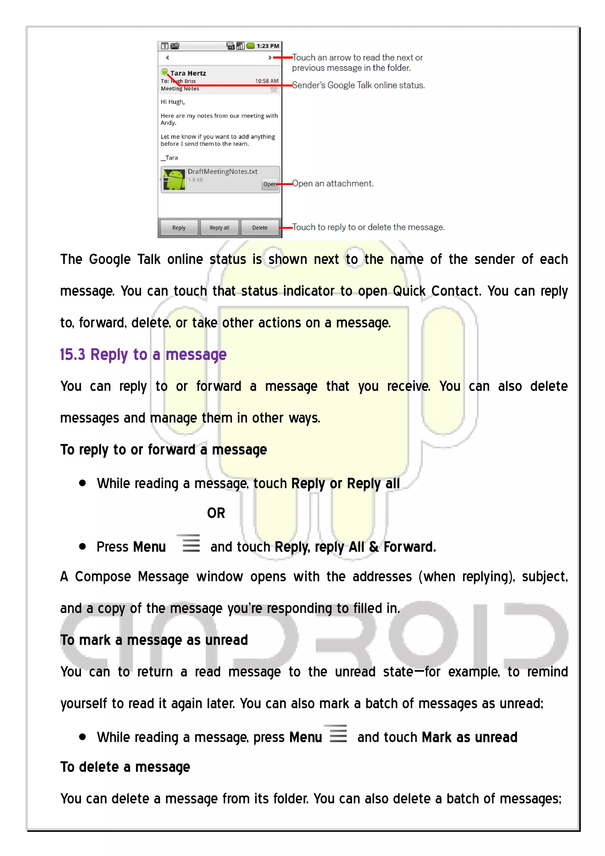 The Google Talk online status is shown next to the name of the sender of each
message. You can touch that status indicator to open Quick Contact. You can reply
to, forward, delete, or take other actions on a message.
15.3 Reply to a message
You can reply to or forward a message that you receive. You can also delete
messages and manage them in other ways.
To reply to or forward a message
      While reading a message, touch Reply or Reply all
                        OR
      Press Menu         and touch Reply, reply All & Forward.
A Compose Message window opens with the addresses (when replying), subject,
and a copy of the message you’re responding to filled in.
To mark a message as unread
You can to return a read message to the unread state—for example, to remind
yourself to read it again later. You can also mark a batch of messages as unread;
      While reading a message, press Menu         and touch Mark as unread
To delete a message
You can delete a message from its folder. You can also delete a batch of messages;
 