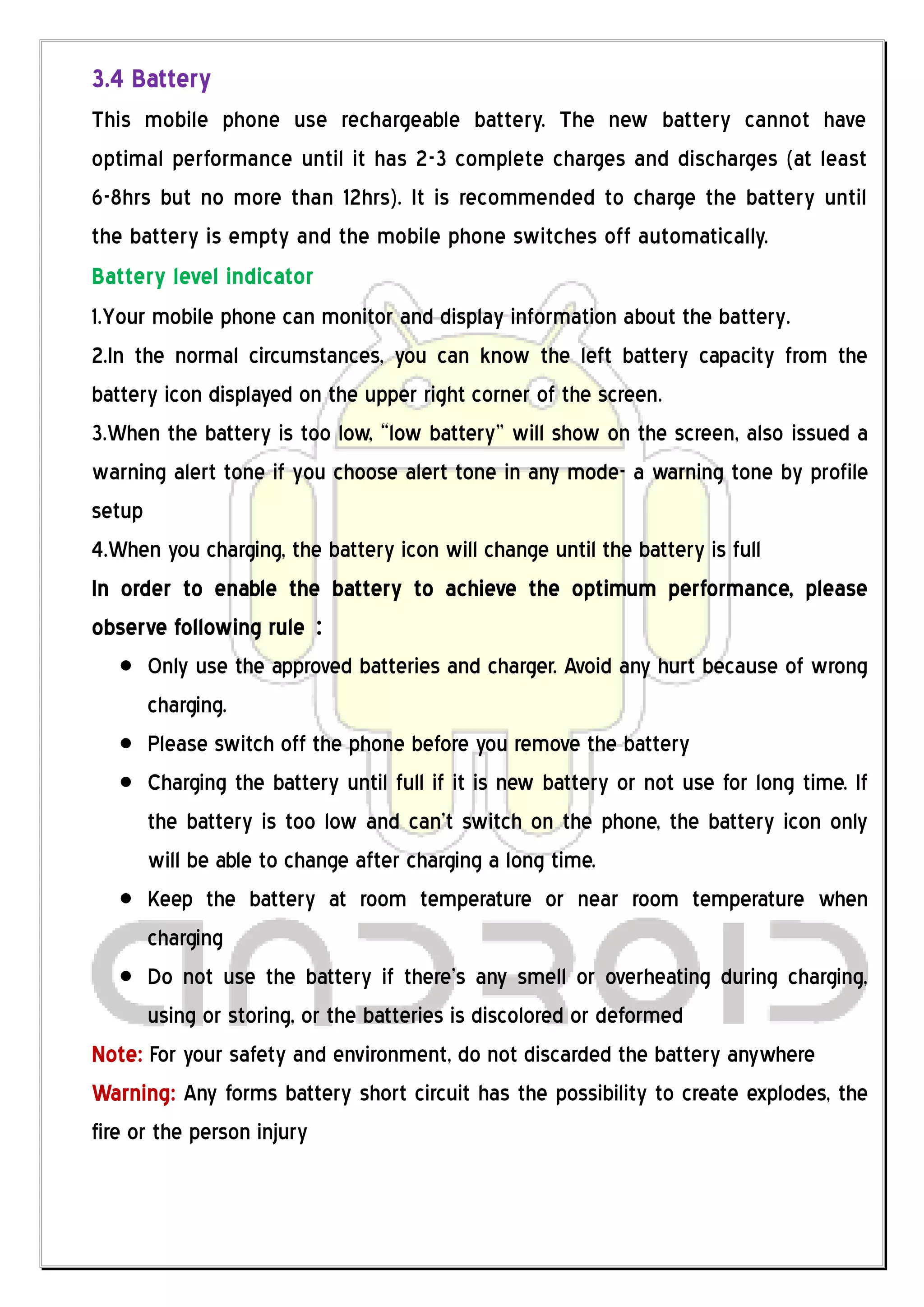 3.4 Battery
This mobile phone use rechargeable battery. The new battery cannot have
optimal performance until it has 2-3 complete charges and discharges (at least
6-8hrs but no more than 12hrs). It is recommended to charge the battery until
the battery is empty and the mobile phone switches off automatically.
Battery level indicator
1.Your mobile phone can monitor and display information about the battery.
2.In the normal circumstances, you can know the left battery capacity from the
battery icon displayed on the upper right corner of the screen.
3.When the battery is too low, “low battery” will show on the screen, also issued a
warning alert tone if you choose alert tone in any mode- a warning tone by profile
setup
4.When you charging, the battery icon will change until the battery is full
In order to enable the battery to achieve the optimum performance, please
observe following rule：
       Only use the approved batteries and charger. Avoid any hurt because of wrong
       charging.
       Please switch off the phone before you remove the battery
       Charging the battery until full if it is new battery or not use for long time. If
       the battery is too low and can’t switch on the phone, the battery icon only
       will be able to change after charging a long time.
       Keep the battery at room temperature or near room temperature when
       charging
       Do not use the battery if there’s any smell or overheating during charging,
       using or storing, or the batteries is discolored or deformed
Note: For your safety and environment, do not discarded the battery anywhere
Warning: Any forms battery short circuit has the possibility to create explodes, the
fire or the person injury
 