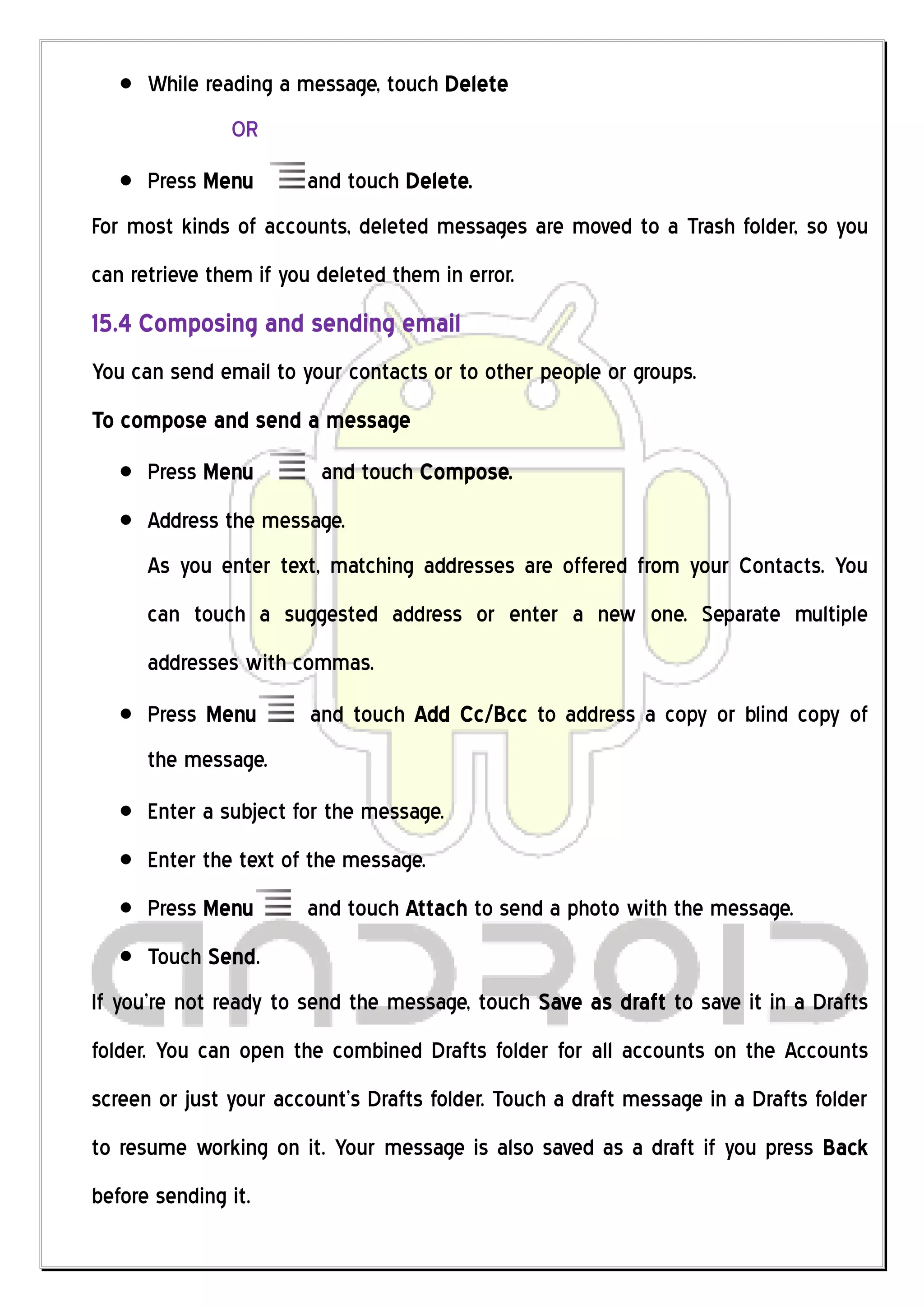 While reading a message, touch Delete
               OR
      Press Menu       and touch Delete.
For most kinds of accounts, deleted messages are moved to a Trash folder, so you
can retrieve them if you deleted them in error.
15.4 Composing and sending email
You can send email to your contacts or to other people or groups.
To compose and send a message
      Press Menu         and touch Compose.
      Address the message.
      As you enter text, matching addresses are offered from your Contacts. You
      can touch a suggested address or enter a new one. Separate multiple
      addresses with commas.
      Press Menu        and touch Add Cc/Bcc to address a copy or blind copy of
      the message.
      Enter a subject for the message.
      Enter the text of the message.
      Press Menu       and touch Attach to send a photo with the message.
      Touch Send.
If you’re not ready to send the message, touch Save as draft to save it in a Drafts
folder. You can open the combined Drafts folder for all accounts on the Accounts
screen or just your account’s Drafts folder. Touch a draft message in a Drafts folder
to resume working on it. Your message is also saved as a draft if you press Back
before sending it.
 