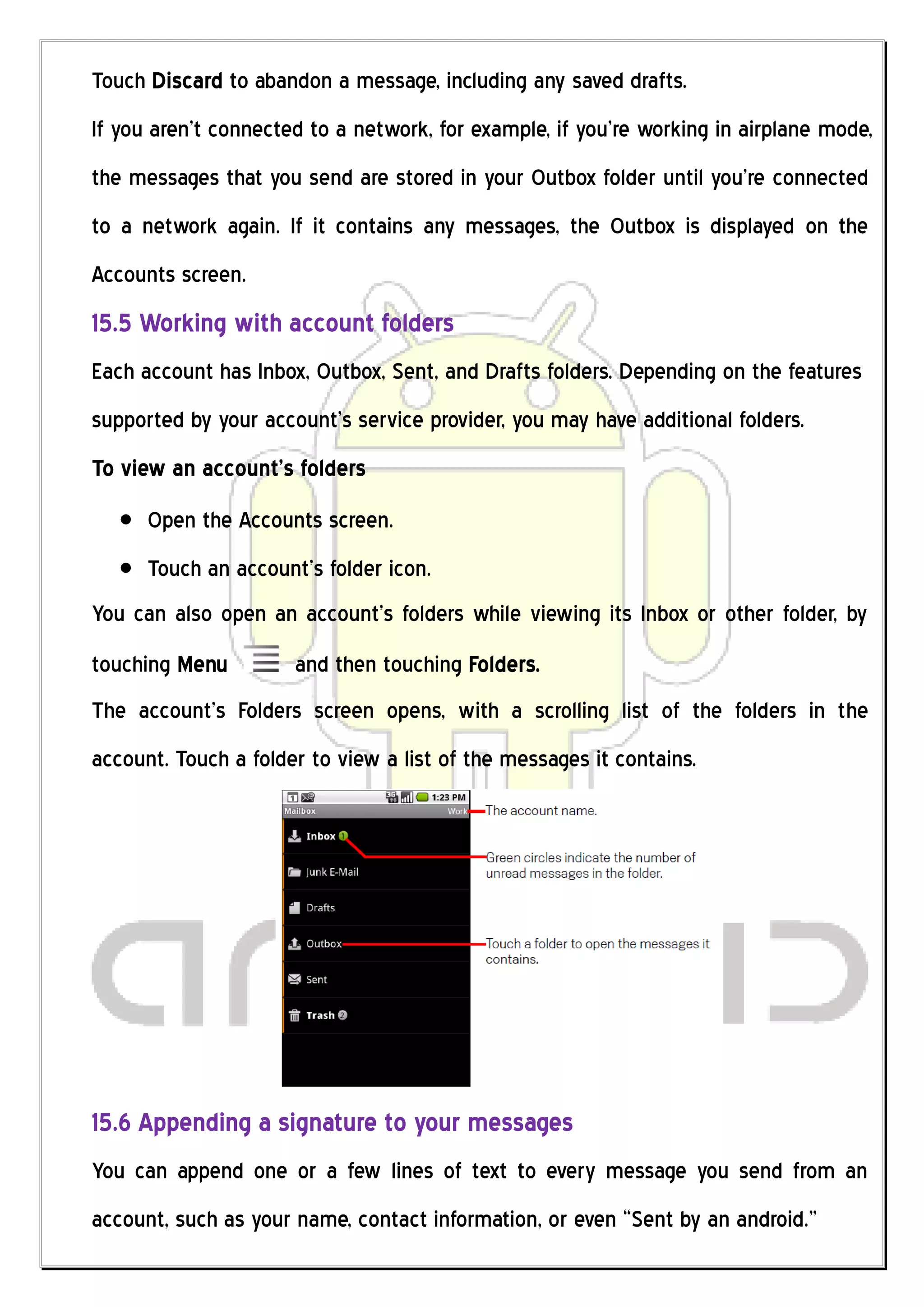 Touch Discard to abandon a message, including any saved drafts.
If you aren’t connected to a network, for example, if you’re working in airplane mode,
the messages that you send are stored in your Outbox folder until you’re connected
to a network again. If it contains any messages, the Outbox is displayed on the
Accounts screen.
15.5 Working with account folders
Each account has Inbox, Outbox, Sent, and Drafts folders. Depending on the features
supported by your account’s service provider, you may have additional folders.
To view an account’s folders
      Open the Accounts screen.
      Touch an account’s folder icon.
You can also open an account’s folders while viewing its Inbox or other folder, by
touching Menu         and then touching Folders.
The account’s Folders screen opens, with a scrolling list of the folders in the
account. Touch a folder to view a list of the messages it contains.




15.6 Appending a signature to your messages
You can append one or a few lines of text to every message you send from an
account, such as your name, contact information, or even “Sent by an android.”
 