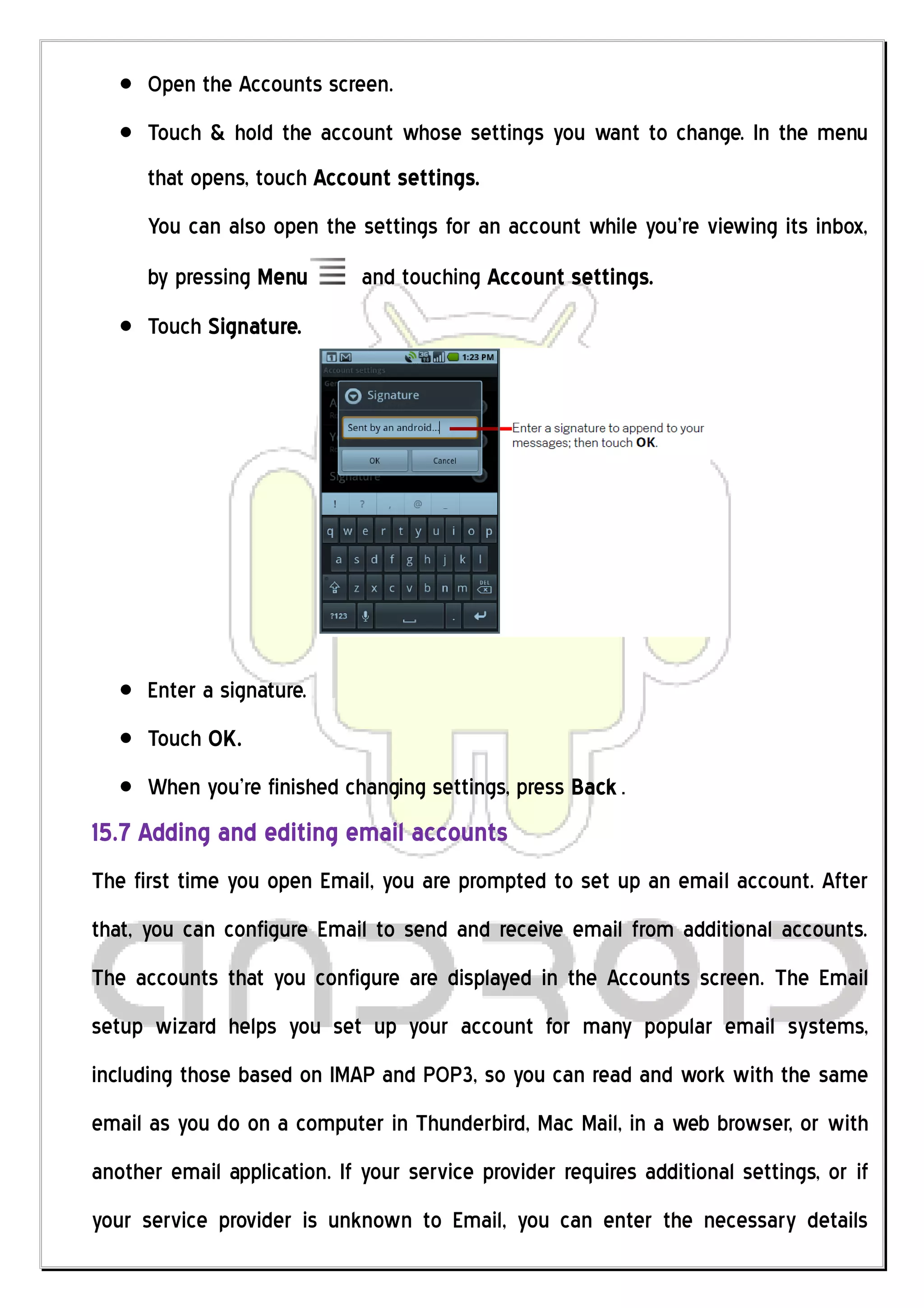 Open the Accounts screen.
      Touch & hold the account whose settings you want to change. In the menu
      that opens, touch Account settings.
      You can also open the settings for an account while you’re viewing its inbox,
      by pressing Menu        and touching Account settings.
      Touch Signature.




      Enter a signature.
      Touch OK.
      When you’re finished changing settings, press Back .
15.7 Adding and editing email accounts
The first time you open Email, you are prompted to set up an email account. After
that, you can configure Email to send and receive email from additional accounts.
The accounts that you configure are displayed in the Accounts screen. The Email
setup wizard helps you set up your account for many popular email systems,
including those based on IMAP and POP3, so you can read and work with the same
email as you do on a computer in Thunderbird, Mac Mail, in a web browser, or with
another email application. If your service provider requires additional settings, or if
your service provider is unknown to Email, you can enter the necessary details
 