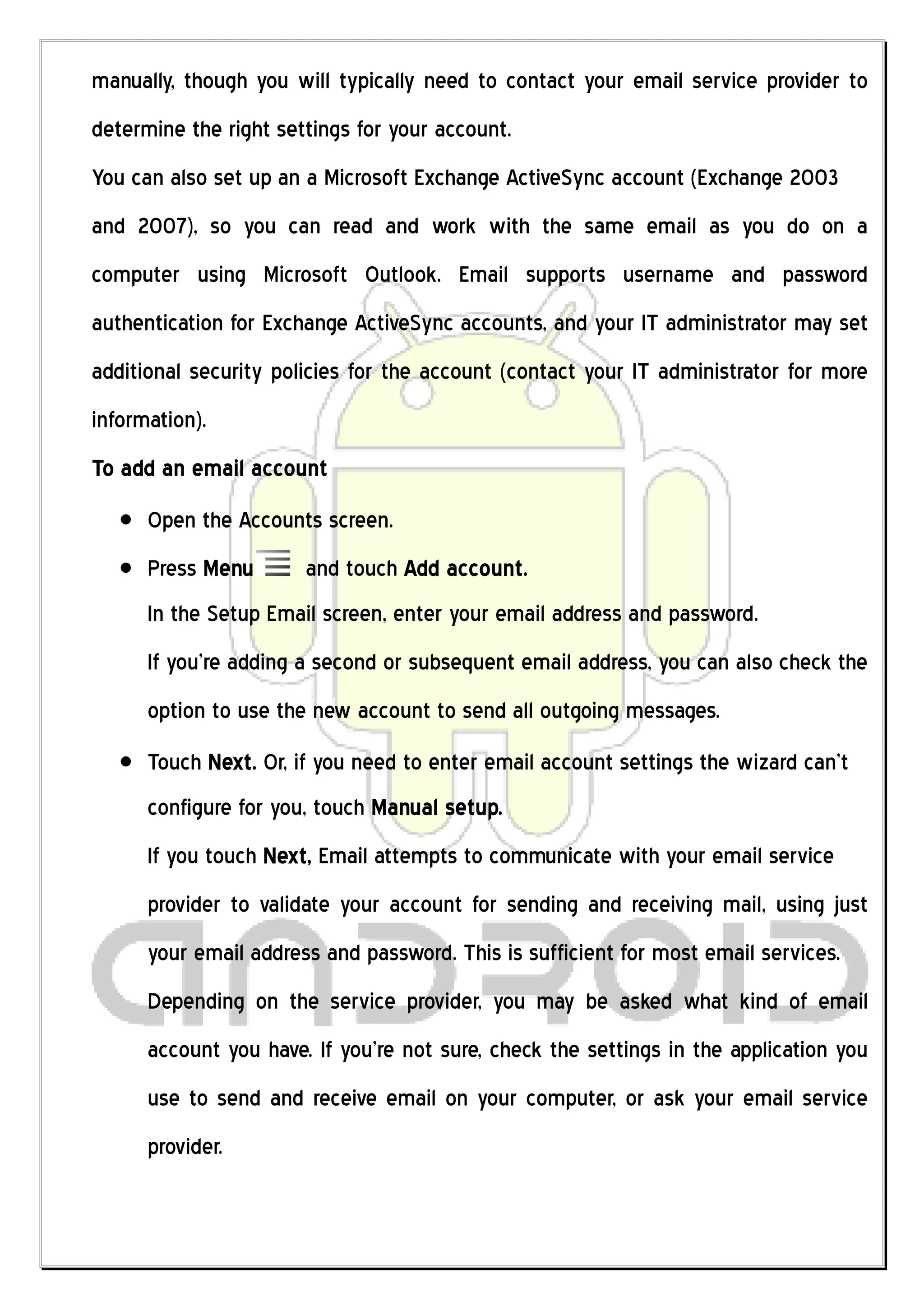 manually, though you will typically need to contact your email service provider to
determine the right settings for your account.
You can also set up an a Microsoft Exchange ActiveSync account (Exchange 2003
and 2007), so you can read and work with the same email as you do on a
computer using Microsoft Outlook. Email supports username and password
authentication for Exchange ActiveSync accounts, and your IT administrator may set
additional security policies for the account (contact your IT administrator for more
information).
To add an email account
      Open the Accounts screen.
      Press Menu       and touch Add account.
      In the Setup Email screen, enter your email address and password.
      If you’re adding a second or subsequent email address, you can also check the
      option to use the new account to send all outgoing messages.
      Touch Next. Or, if you need to enter email account settings the wizard can’t
      configure for you, touch Manual setup.
      If you touch Next, Email attempts to communicate with your email service
      provider to validate your account for sending and receiving mail, using just
      your email address and password. This is sufficient for most email services.
      Depending on the service provider, you may be asked what kind of email
      account you have. If you’re not sure, check the settings in the application you
      use to send and receive email on your computer, or ask your email service
      provider.
 