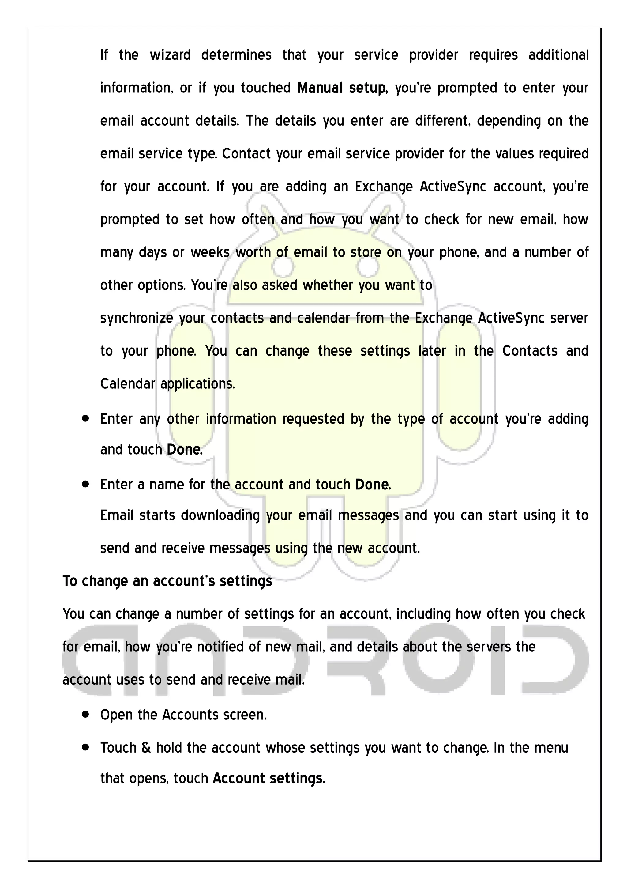 If the wizard determines that your service provider requires additional
      information, or if you touched Manual setup, you’re prompted to enter your
      email account details. The details you enter are different, depending on the
      email service type. Contact your email service provider for the values required
      for your account. If you are adding an Exchange ActiveSync account, you’re
      prompted to set how often and how you want to check for new email, how
      many days or weeks worth of email to store on your phone, and a number of
      other options. You’re also asked whether you want to
      synchronize your contacts and calendar from the Exchange ActiveSync server
      to your phone. You can change these settings later in the Contacts and
      Calendar applications.
      Enter any other information requested by the type of account you’re adding
      and touch Done.
      Enter a name for the account and touch Done.
      Email starts downloading your email messages and you can start using it to
      send and receive messages using the new account.
To change an account’s settings
You can change a number of settings for an account, including how often you check
for email, how you’re notified of new mail, and details about the servers the
account uses to send and receive mail.
      Open the Accounts screen.
      Touch & hold the account whose settings you want to change. In the menu
      that opens, touch Account settings.
 