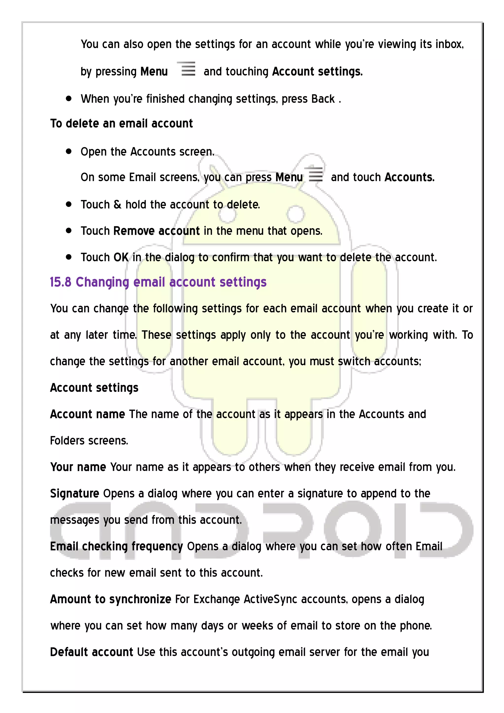 You can also open the settings for an account while you’re viewing its inbox,
      by pressing Menu        and touching Account settings.
      When you’re finished changing settings, press Back .
To delete an email account
      Open the Accounts screen.
      On some Email screens, you can press Menu         and touch Accounts.
      Touch & hold the account to delete.
      Touch Remove account in the menu that opens.
      Touch OK in the dialog to confirm that you want to delete the account.
15.8 Changing email account settings
You can change the following settings for each email account when you create it or
at any later time. These settings apply only to the account you’re working with. To
change the settings for another email account, you must switch accounts;
Account settings
Account name The name of the account as it appears in the Accounts and
Folders screens.
Your name Your name as it appears to others when they receive email from you.
Signature Opens a dialog where you can enter a signature to append to the
messages you send from this account.
Email checking frequency Opens a dialog where you can set how often Email
checks for new email sent to this account.
Amount to synchronize For Exchange ActiveSync accounts, opens a dialog
where you can set how many days or weeks of email to store on the phone.
Default account Use this account’s outgoing email server for the email you
 