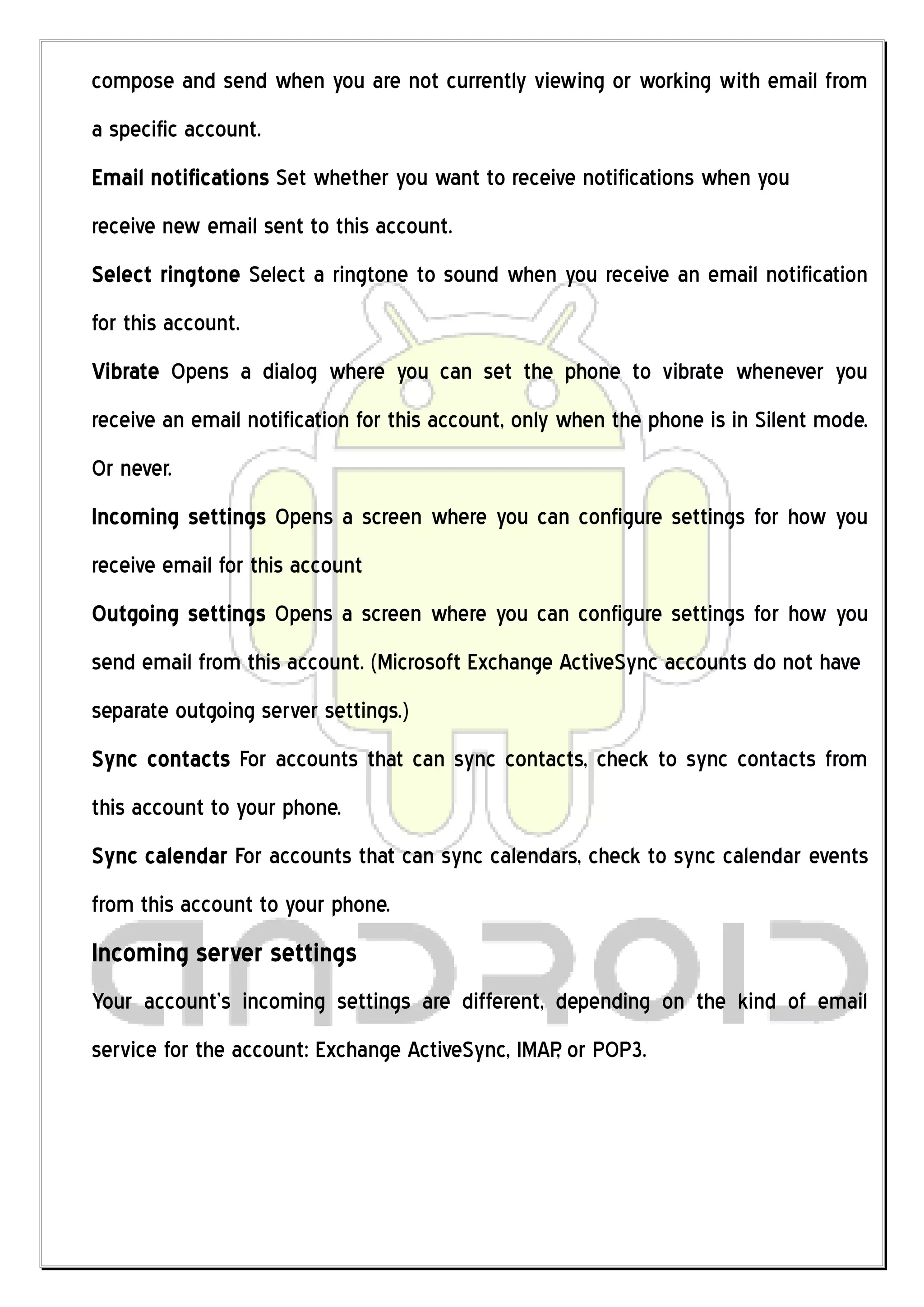 compose and send when you are not currently viewing or working with email from
a specific account.
Email notifications Set whether you want to receive notifications when you
receive new email sent to this account.
Select ringtone Select a ringtone to sound when you receive an email notification
for this account.
Vibrate Opens a dialog where you can set the phone to vibrate whenever you
receive an email notification for this account, only when the phone is in Silent mode.
Or never.
Incoming settings Opens a screen where you can configure settings for how you
receive email for this account
Outgoing settings Opens a screen where you can configure settings for how you
send email from this account. (Microsoft Exchange ActiveSync accounts do not have
separate outgoing server settings.)
Sync contacts For accounts that can sync contacts, check to sync contacts from
this account to your phone.
Sync calendar For accounts that can sync calendars, check to sync calendar events
from this account to your phone.
Incoming server settings
Your account’s incoming settings are different, depending on the kind of email
service for the account: Exchange ActiveSync, IMAP or POP3.
                                                  ,
 