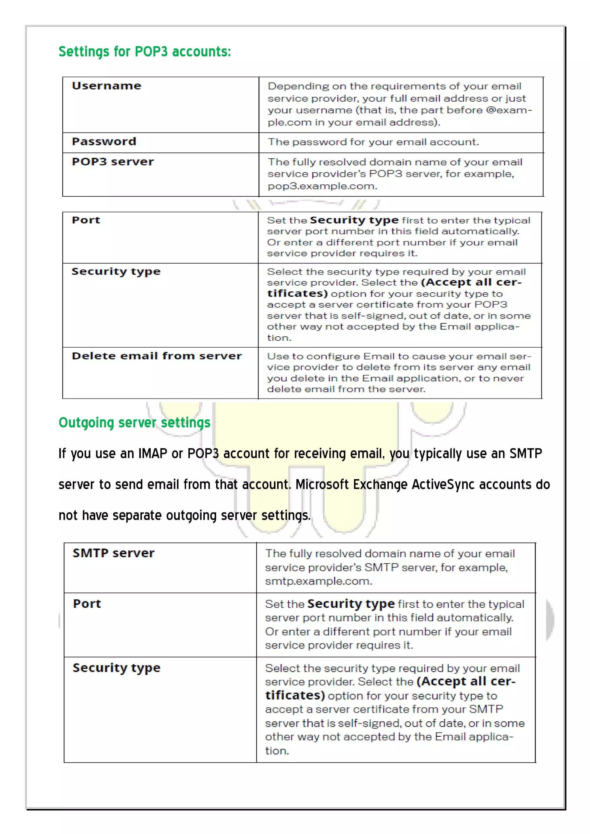 Settings for POP3 accounts:




Outgoing server settings
If you use an IMAP or POP3 account for receiving email, you typically use an SMTP
server to send email from that account. Microsoft Exchange ActiveSync accounts do
not have separate outgoing server settings.
 