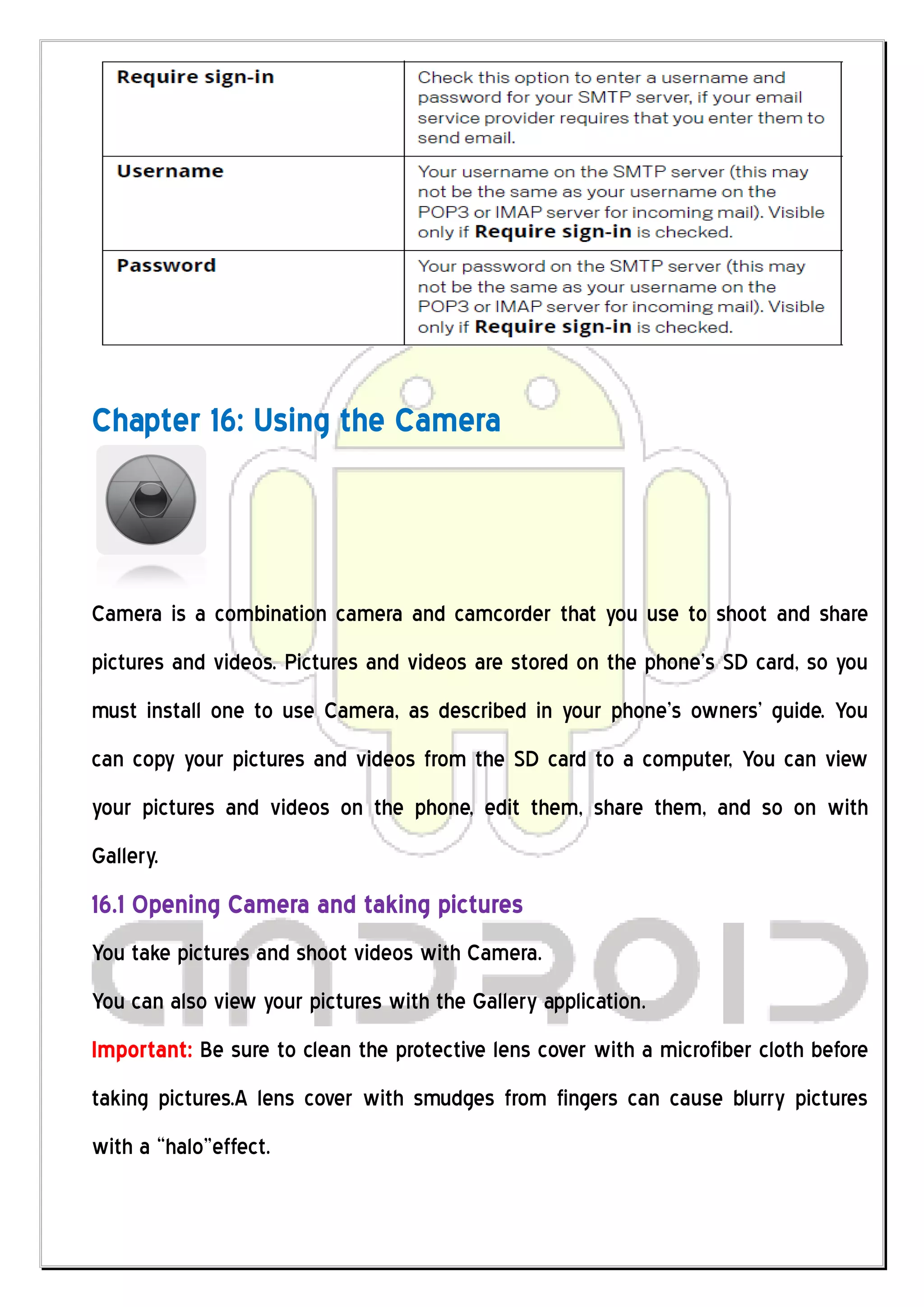 Chapter 16: Using the Camera



Camera is a combination camera and camcorder that you use to shoot and share
pictures and videos. Pictures and videos are stored on the phone’s SD card, so you
must install one to use Camera, as described in your phone’s owners’ guide. You
can copy your pictures and videos from the SD card to a computer, You can view
your pictures and videos on the phone, edit them, share them, and so on with
Gallery.
16.1 Opening Camera and taking pictures
You take pictures and shoot videos with Camera.
You can also view your pictures with the Gallery application.
Important: Be sure to clean the protective lens cover with a microfiber cloth before
taking pictures.A lens cover with smudges from fingers can cause blurry pictures
with a “halo”effect.
 