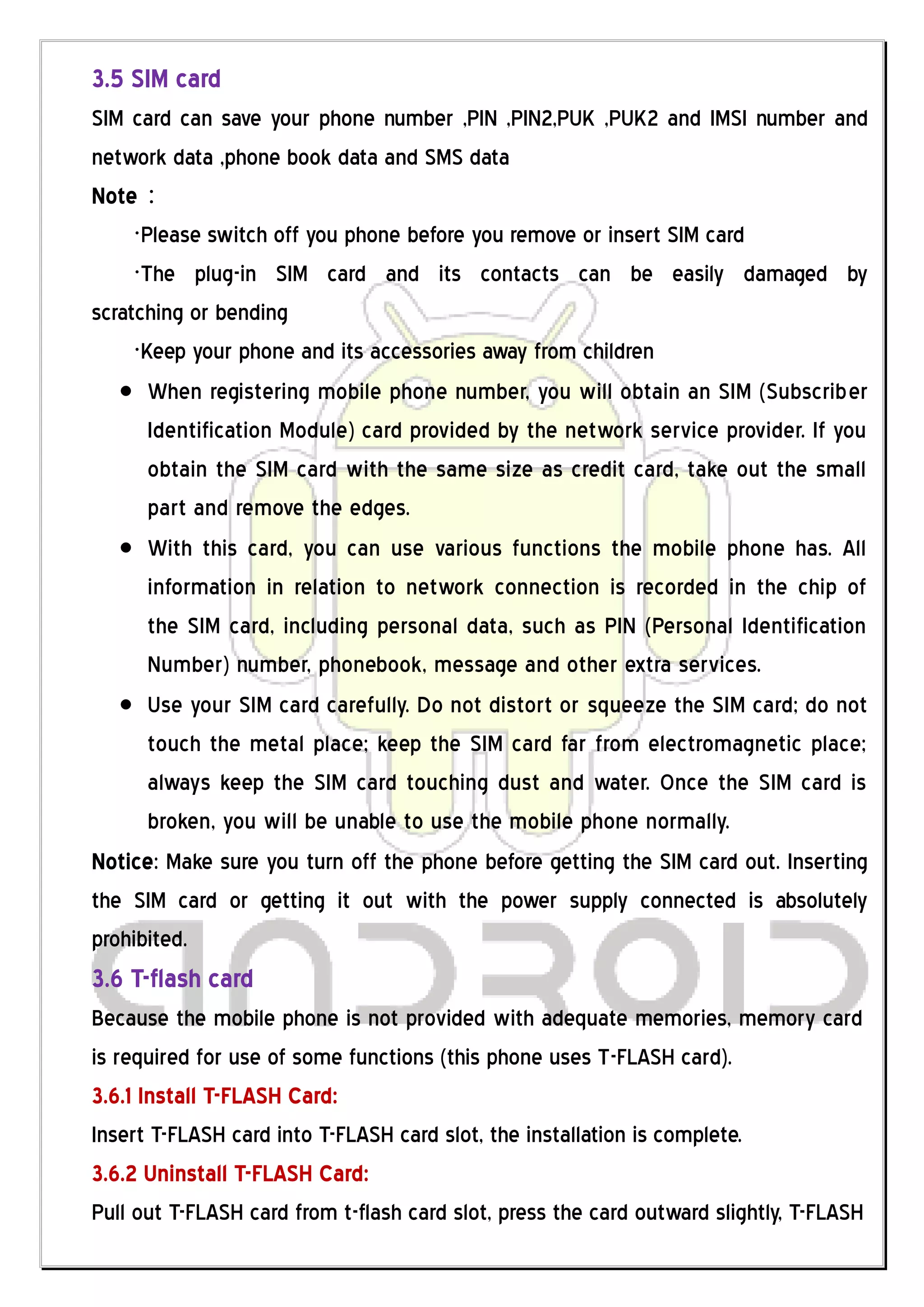 3.5 SIM card
SIM card can save your phone number ,PIN ,PIN2,PUK ,PUK2 and IMSI number and
network data ,phone book data and SMS data
Note：
     ·Please switch off you phone before you remove or insert SIM card
     ·The plug-in SIM card and its contacts can be easily damaged by
scratching or bending
     ·Keep your phone and its accessories away from children
       When registering mobile phone number, you will obtain an SIM (Subscriber
       Identification Module) card provided by the network service provider. If you
       obtain the SIM card with the same size as credit card, take out the small
       part and remove the edges.
       With this card, you can use various functions the mobile phone has. All
       information in relation to network connection is recorded in the chip of
       the SIM card, including personal data, such as PIN (Personal Identification
       Number) number, phonebook, message and other extra services.
       Use your SIM card carefully. Do not distort or squeeze the SIM card; do not
       touch the metal place; keep the SIM card far from electromagnetic place;
       always keep the SIM card touching dust and water. Once the SIM card is
       broken, you will be unable to use the mobile phone normally.
Notice: Make sure you turn off the phone before getting the SIM card out. Inserting
the SIM card or getting it out with the power supply connected is absolutely
prohibited.
3.6 T-flash card
Because the mobile phone is not provided with adequate memories, memory card
is required for use of some functions (this phone uses T-FLASH card).
3.6.1 Install T-FLASH Card:
Insert T-FLASH card into T-FLASH card slot, the installation is complete.
3.6.2 Uninstall T-FLASH Card:
Pull out T-FLASH card from t-flash card slot, press the card outward slightly, T-FLASH
 