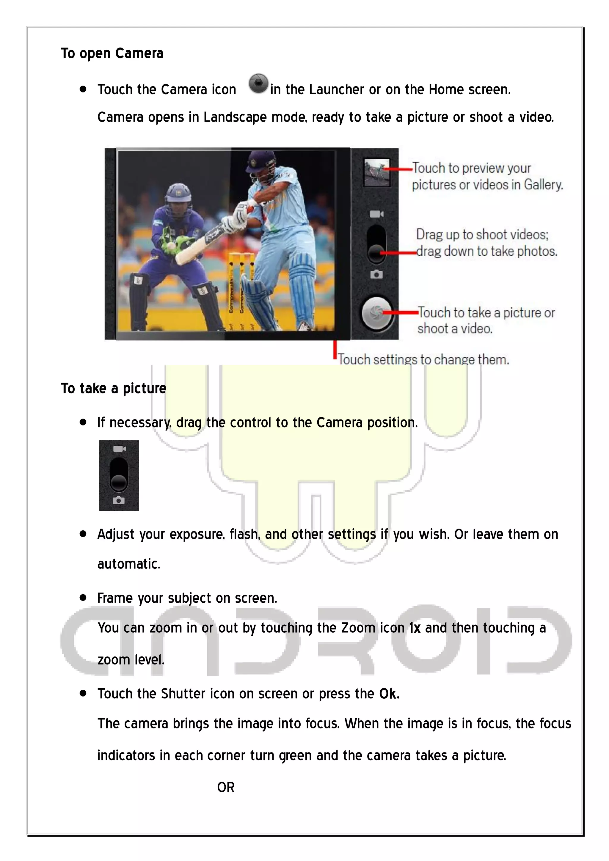 To open Camera
     Touch the Camera icon     in the Launcher or on the Home screen.
     Camera opens in Landscape mode, ready to take a picture or shoot a video.




To take a picture
     If necessary, drag the control to the Camera position.




     Adjust your exposure, flash, and other settings if you wish. Or leave them on
     automatic.
     Frame your subject on screen.
     You can zoom in or out by touching the Zoom icon 1x and then touching a
     zoom level.
     Touch the Shutter icon on screen or press the Ok.
     The camera brings the image into focus. When the image is in focus, the focus
     indicators in each corner turn green and the camera takes a picture.
                         OR
 