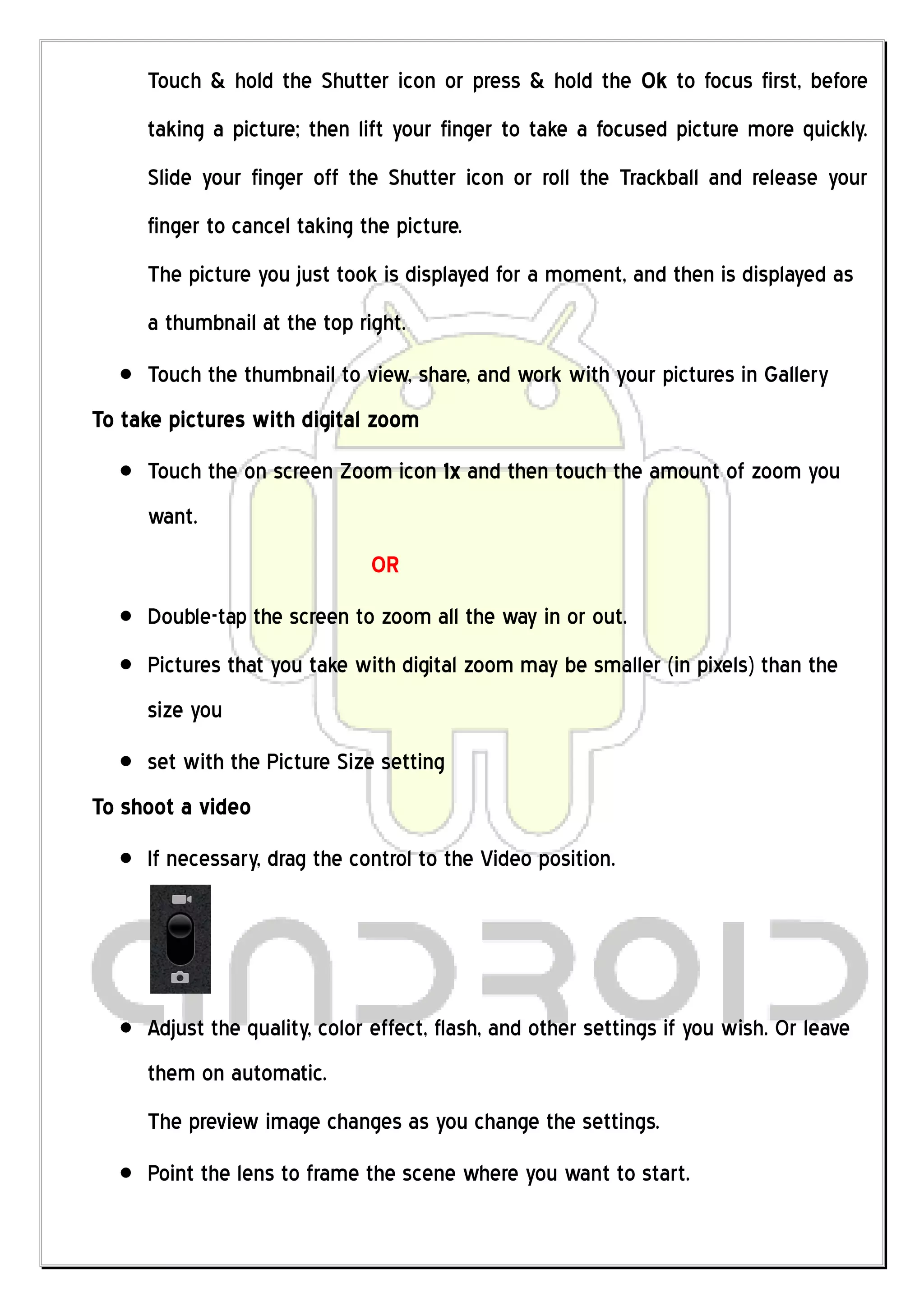 Touch & hold the Shutter icon or press & hold the Ok to focus first, before
     taking a picture; then lift your finger to take a focused picture more quickly.
     Slide your finger off the Shutter icon or roll the Trackball and release your
     finger to cancel taking the picture.
     The picture you just took is displayed for a moment, and then is displayed as
     a thumbnail at the top right.
     Touch the thumbnail to view, share, and work with your pictures in Gallery
To take pictures with digital zoom
     Touch the on screen Zoom icon 1x and then touch the amount of zoom you
     want.
                              OR
     Double-tap the screen to zoom all the way in or out.
     Pictures that you take with digital zoom may be smaller (in pixels) than the
     size you
     set with the Picture Size setting
To shoot a video
     If necessary, drag the control to the Video position.




     Adjust the quality, color effect, flash, and other settings if you wish. Or leave
     them on automatic.
     The preview image changes as you change the settings.
     Point the lens to frame the scene where you want to start.
 