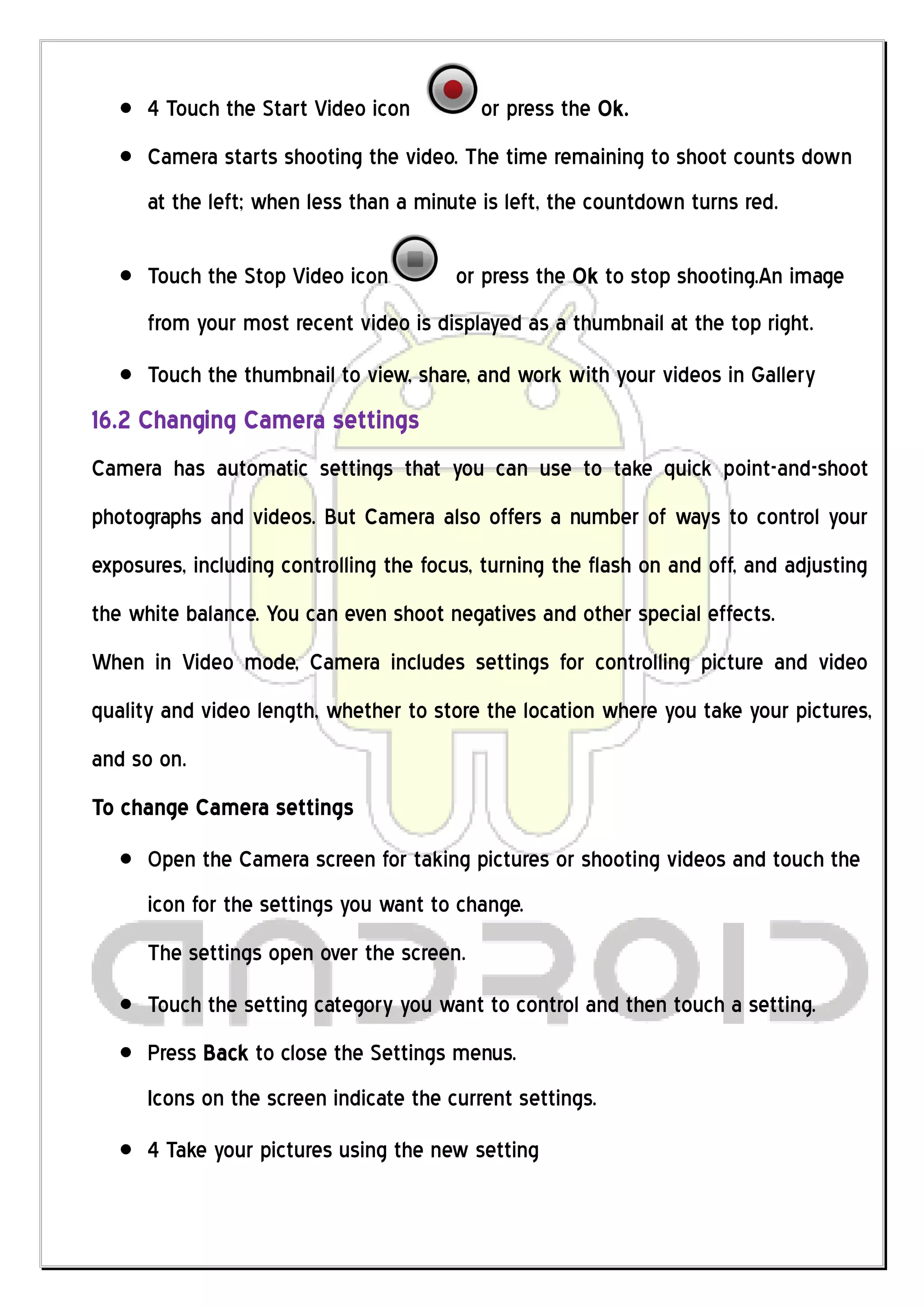 4 Touch the Start Video icon         or press the Ok.
      Camera starts shooting the video. The time remaining to shoot counts down
      at the left; when less than a minute is left, the countdown turns red.

      Touch the Stop Video icon         or press the Ok to stop shooting.An image
      from your most recent video is displayed as a thumbnail at the top right.
      Touch the thumbnail to view, share, and work with your videos in Gallery
16.2 Changing Camera settings
Camera has automatic settings that you can use to take quick point-and-shoot
photographs and videos. But Camera also offers a number of ways to control your
exposures, including controlling the focus, turning the flash on and off, and adjusting
the white balance. You can even shoot negatives and other special effects.
When in Video mode, Camera includes settings for controlling picture and video
quality and video length, whether to store the location where you take your pictures,
and so on.
To change Camera settings
      Open the Camera screen for taking pictures or shooting videos and touch the
      icon for the settings you want to change.
      The settings open over the screen.
      Touch the setting category you want to control and then touch a setting.
      Press Back to close the Settings menus.
      Icons on the screen indicate the current settings.
      4 Take your pictures using the new setting
 