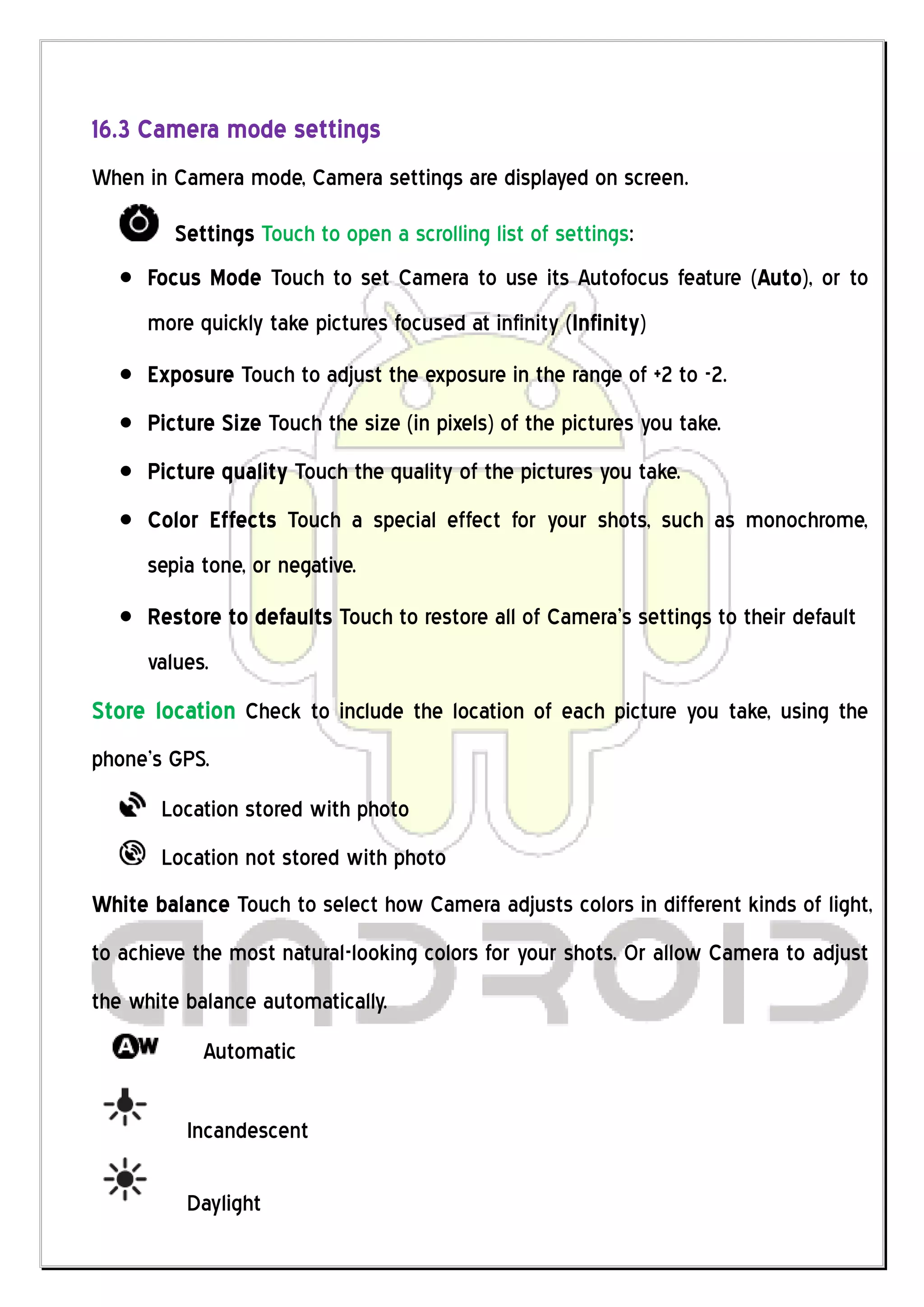 16.3 Camera mode settings
When in Camera mode, Camera settings are displayed on screen.

         Settings Touch to open a scrolling list of settings:
      Focus Mode Touch to set Camera to use its Autofocus feature (Auto), or to
      more quickly take pictures focused at infinity (Infinity)
      Exposure Touch to adjust the exposure in the range of +2 to -2.
      Picture Size Touch the size (in pixels) of the pictures you take.
      Picture quality Touch the quality of the pictures you take.
      Color Effects Touch a special effect for your shots, such as monochrome,
      sepia tone, or negative.
      Restore to defaults Touch to restore all of Camera’s settings to their default
      values.
Store location Check to include the location of each picture you take, using the
phone’s GPS.
       Location stored with photo
       Location not stored with photo
White balance Touch to select how Camera adjusts colors in different kinds of light,
to achieve the most natural-looking colors for your shots. Or allow Camera to adjust
the white balance automatically.
            Automatic

          Incandescent

          Daylight
 