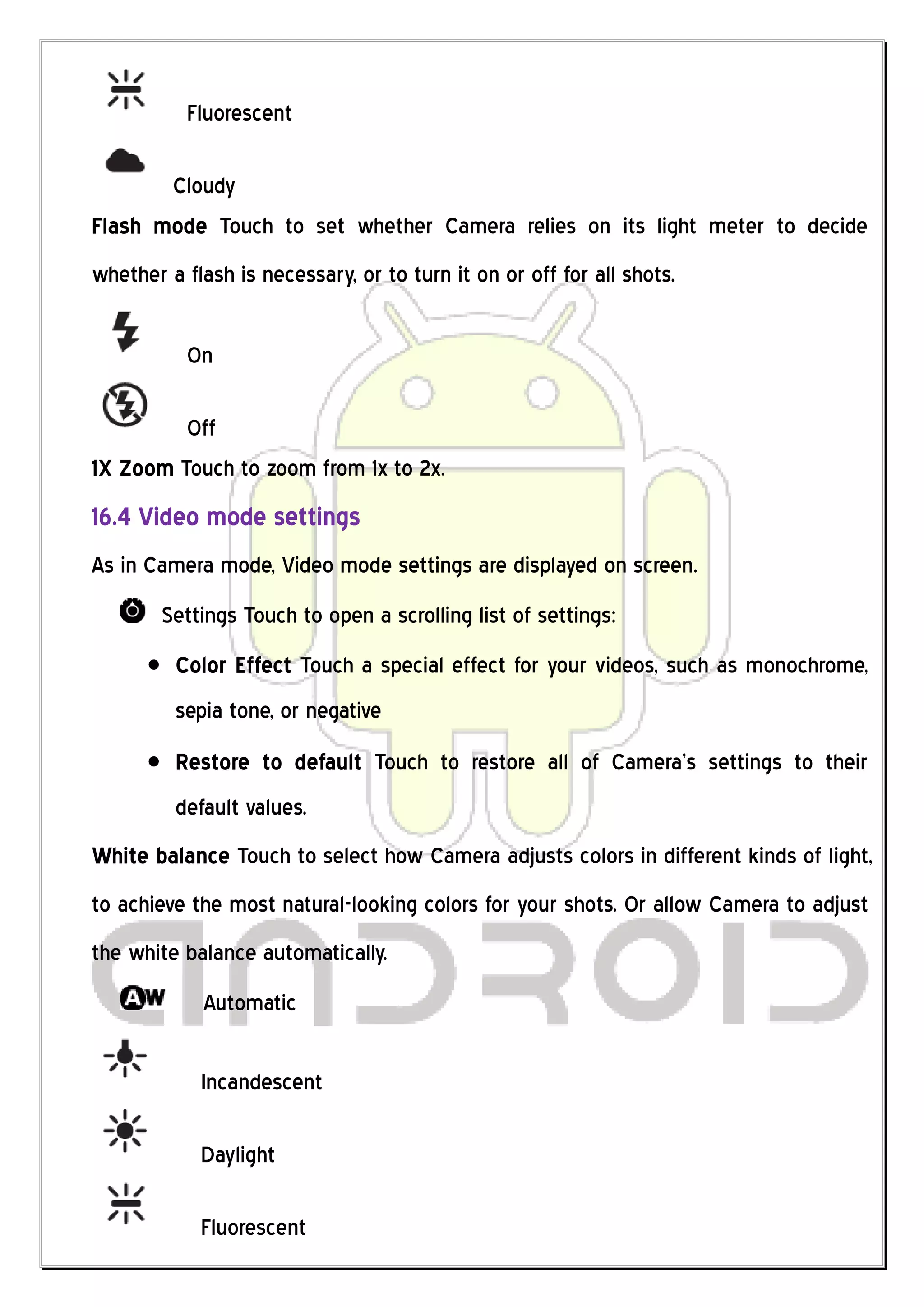 Fluorescent

       Cloudy
Flash mode Touch to set whether Camera relies on its light meter to decide
whether a flash is necessary, or to turn it on or off for all shots.

           On

         Off
1X Zoom Touch to zoom from 1x to 2x.
16.4 Video mode settings
As in Camera mode, Video mode settings are displayed on screen.
        Settings Touch to open a scrolling list of settings:
         Color Effect Touch a special effect for your videos, such as monochrome,
         sepia tone, or negative
         Restore to default Touch to restore all of Camera’s settings to their
         default values.
White balance Touch to select how Camera adjusts colors in different kinds of light,
to achieve the most natural-looking colors for your shots. Or allow Camera to adjust
the white balance automatically.
             Automatic

            Incandescent

            Daylight

            Fluorescent
 