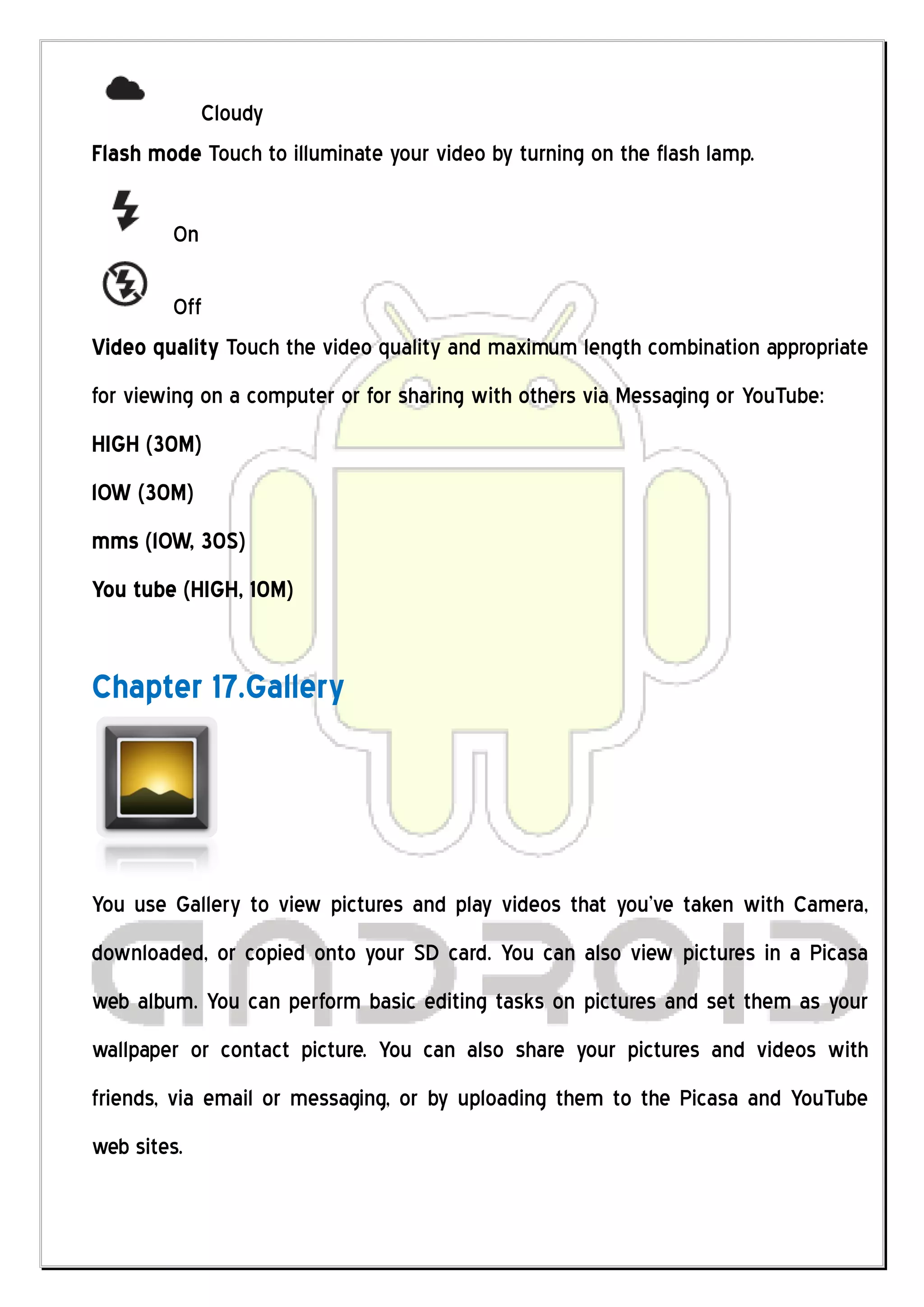 Cloudy
Flash mode Touch to illuminate your video by turning on the flash lamp.

        On

        Off
Video quality Touch the video quality and maximum length combination appropriate
for viewing on a computer or for sharing with others via Messaging or YouTube:
HIGH (30M)
lOW (30M)
mms (lOW, 30S)
You tube (HIGH, 10M)


Chapter 17.Gallery




You use Gallery to view pictures and play videos that you’ve taken with Camera,
downloaded, or copied onto your SD card. You can also view pictures in a Picasa
web album. You can perform basic editing tasks on pictures and set them as your
wallpaper or contact picture. You can also share your pictures and videos with
friends, via email or messaging, or by uploading them to the Picasa and YouTube
web sites.
 