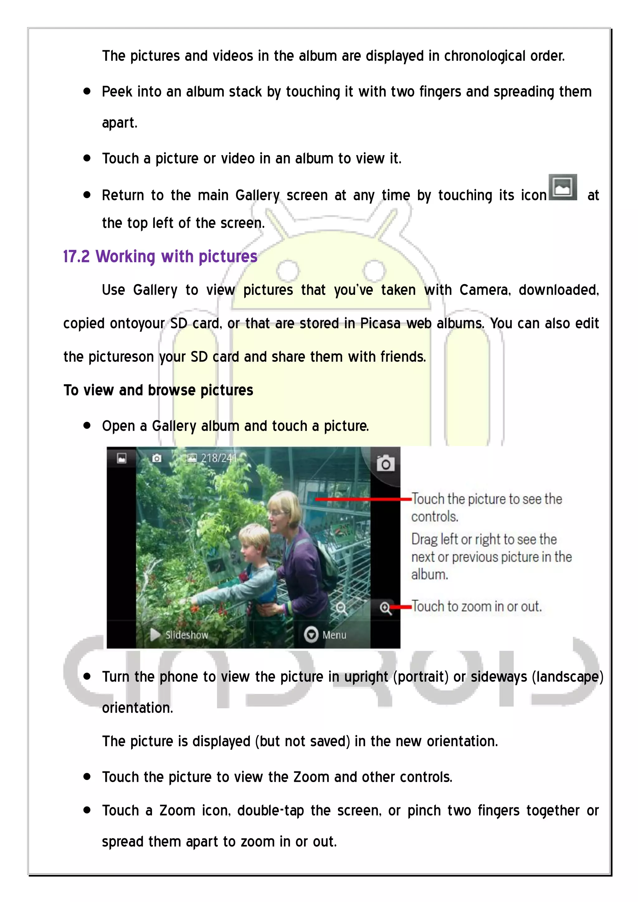The pictures and videos in the album are displayed in chronological order.
     Peek into an album stack by touching it with two fingers and spreading them
     apart.
     Touch a picture or video in an album to view it.
     Return to the main Gallery screen at any time by touching its icon           at
     the top left of the screen.
17.2 Working with pictures
     Use Gallery to view pictures that you’ve taken with Camera, downloaded,
copied ontoyour SD card, or that are stored in Picasa web albums. You can also edit
the pictureson your SD card and share them with friends.
To view and browse pictures
     Open a Gallery album and touch a picture.




     Turn the phone to view the picture in upright (portrait) or sideways (landscape)
     orientation.
     The picture is displayed (but not saved) in the new orientation.
     Touch the picture to view the Zoom and other controls.
     Touch a Zoom icon, double-tap the screen, or pinch two fingers together or
     spread them apart to zoom in or out.
 