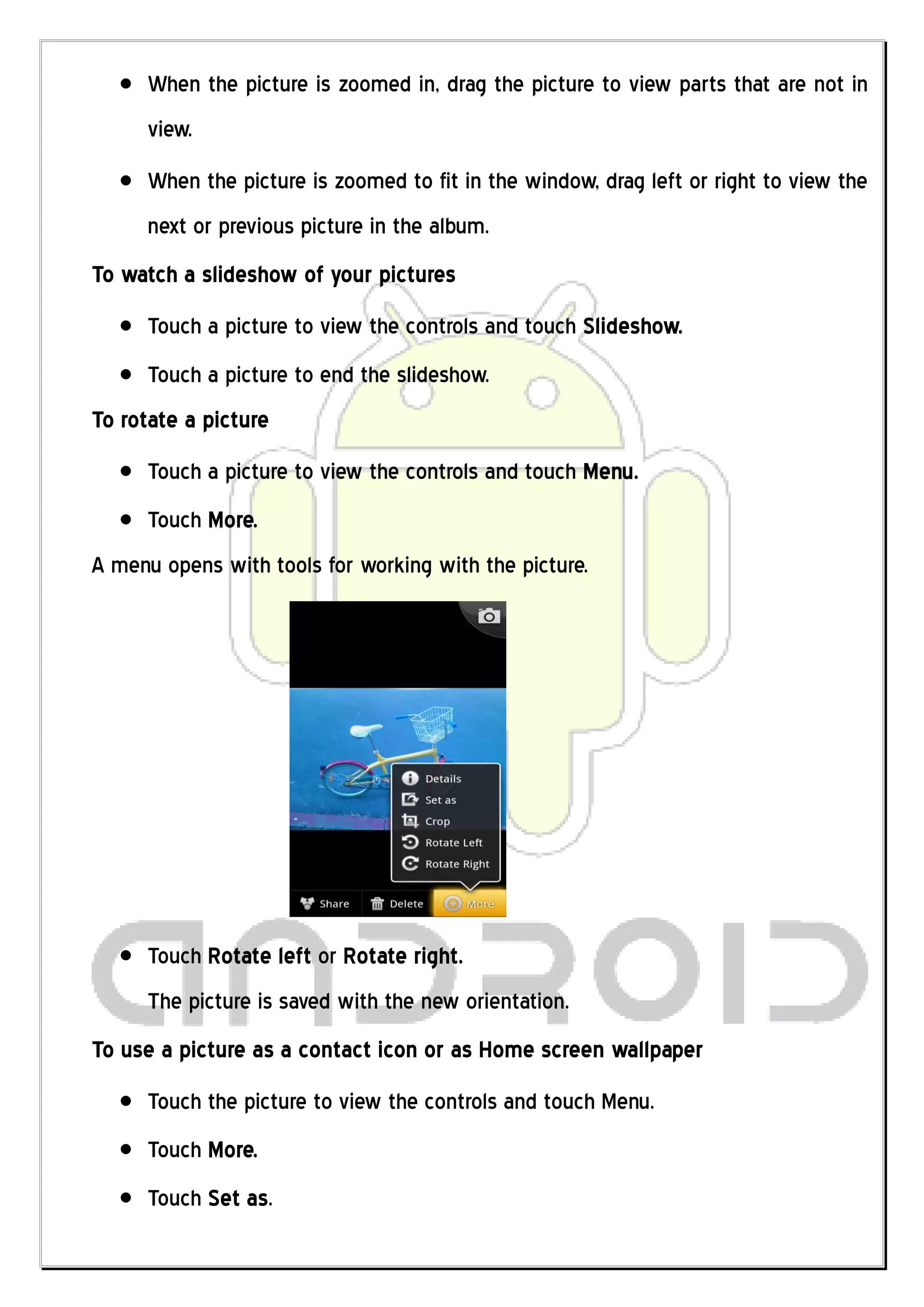 When the picture is zoomed in, drag the picture to view parts that are not in
     view.
     When the picture is zoomed to fit in the window, drag left or right to view the
     next or previous picture in the album.
To watch a slideshow of your pictures
     Touch a picture to view the controls and touch Slideshow.
     Touch a picture to end the slideshow.
To rotate a picture
     Touch a picture to view the controls and touch Menu.
     Touch More.
A menu opens with tools for working with the picture.




     Touch Rotate left or Rotate right.
     The picture is saved with the new orientation.
To use a picture as a contact icon or as Home screen wallpaper
     Touch the picture to view the controls and touch Menu.
     Touch More.
     Touch Set as.
 