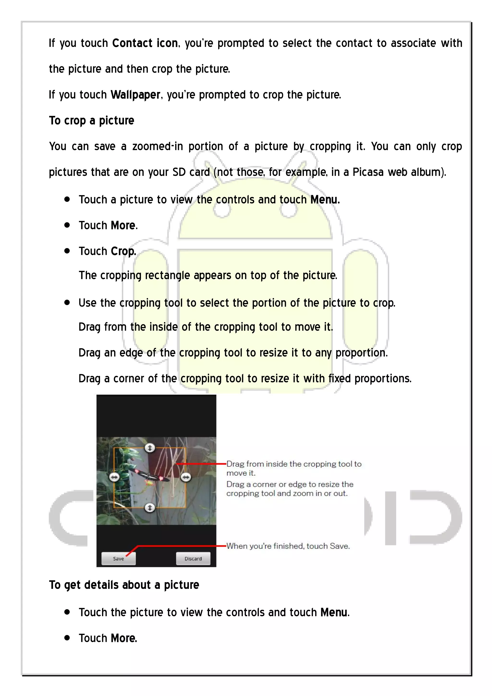 If you touch Contact icon, you’re prompted to select the contact to associate with
the picture and then crop the picture.
If you touch Wallpaper, you’re prompted to crop the picture.
To crop a picture
You can save a zoomed-in portion of a picture by cropping it. You can only crop
pictures that are on your SD card (not those, for example, in a Picasa web album).
      Touch a picture to view the controls and touch Menu.
      Touch More.
      Touch Crop.
      The cropping rectangle appears on top of the picture.
      Use the cropping tool to select the portion of the picture to crop.
      Drag from the inside of the cropping tool to move it.
      Drag an edge of the cropping tool to resize it to any proportion.
      Drag a corner of the cropping tool to resize it with fixed proportions.




To get details about a picture
      Touch the picture to view the controls and touch Menu.
      Touch More.
 