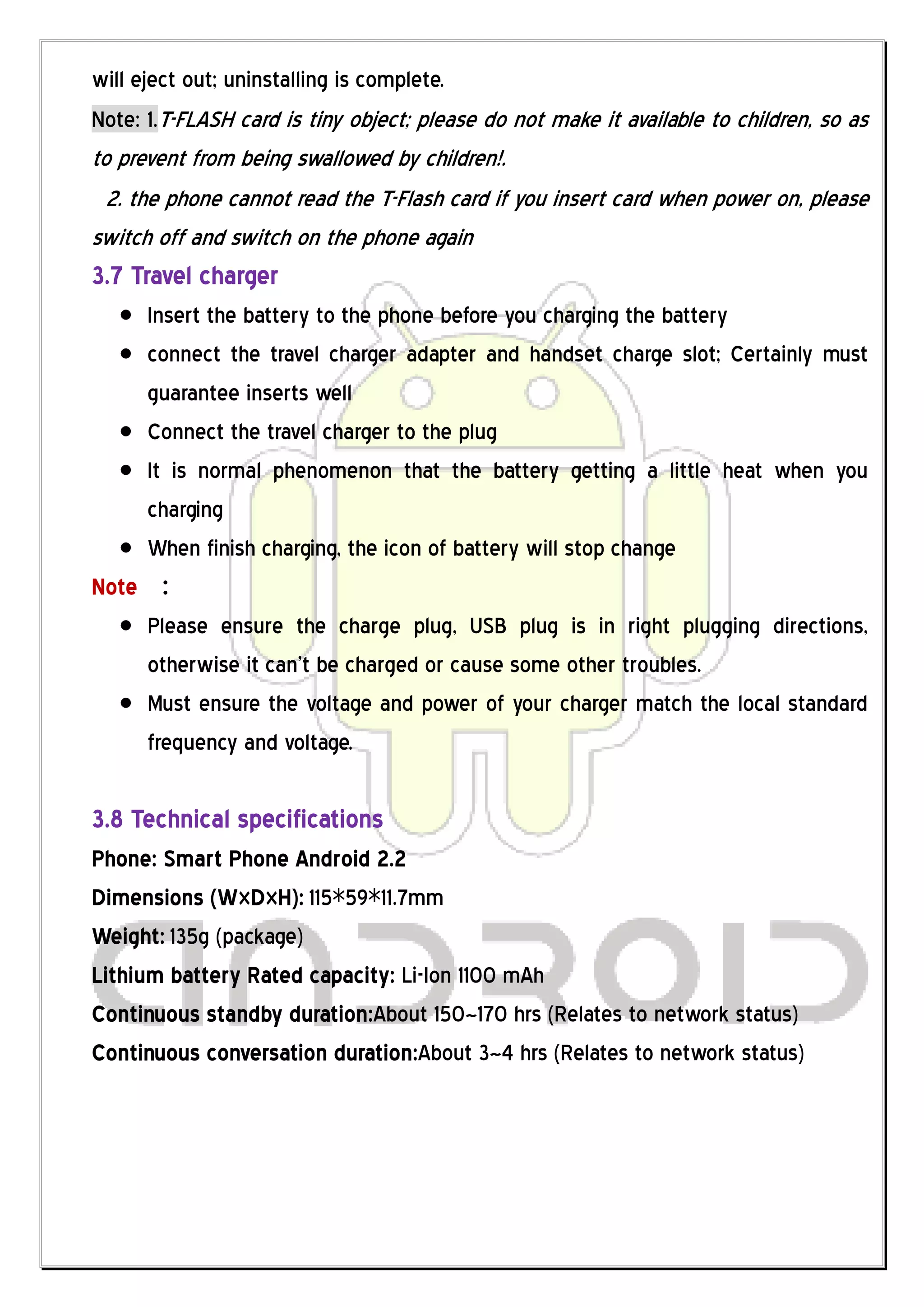 will eject out; uninstalling is complete.
Note: 1.T-FLASH card is tiny object; please do not make it available to children, so as
to prevent from being swallowed by children!.
  2. the phone cannot read the T-Flash card if you insert card when power on, please
switch off and switch on the phone again
3.7 Travel charger
     Insert the battery to the phone before you charging the battery
     connect the travel charger adapter and handset charge slot; Certainly must
     guarantee inserts well
     Connect the travel charger to the plug
     It is normal phenomenon that the battery getting a little heat when you
     charging
     When finish charging, the icon of battery will stop change
Note ：
     Please ensure the charge plug, USB plug is in right plugging directions,
     otherwise it can’t be charged or cause some other troubles.
     Must ensure the voltage and power of your charger match the local standard
     frequency and voltage.

3.8 Technical specifications
Phone: Smart Phone Android 2.2
Dimensions (W×D×H): 115*59*11.7mm
Weight: 135g (package)
Lithium battery Rated capacity: Li-Ion 1100 mAh
Continuous standby duration:About 150~170 hrs (Relates to network status)
Continuous conversation duration:About 3~4 hrs (Relates to network status)
 