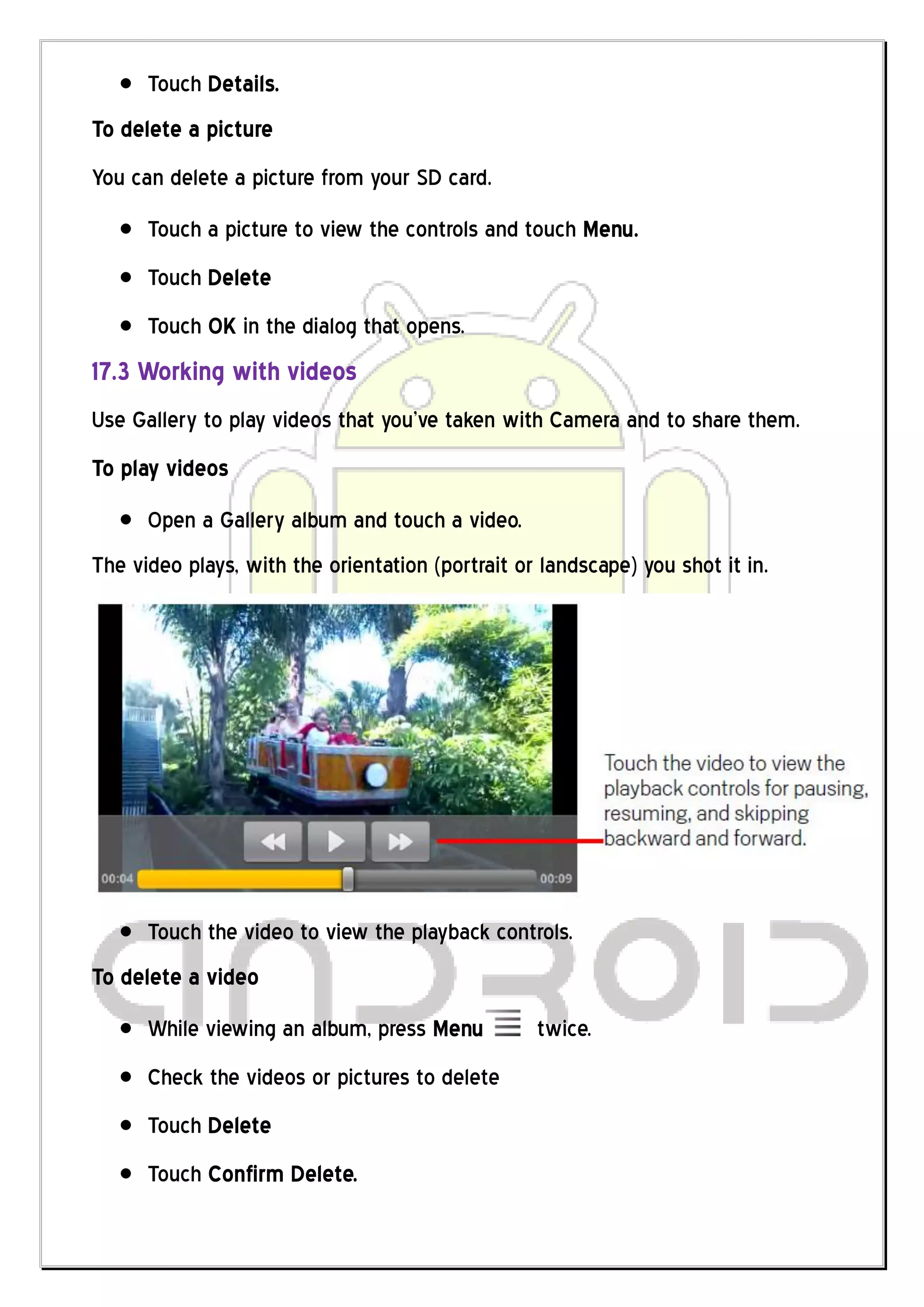 Touch Details.
To delete a picture
You can delete a picture from your SD card.
      Touch a picture to view the controls and touch Menu.
      Touch Delete
      Touch OK in the dialog that opens.
17.3 Working with videos
Use Gallery to play videos that you’ve taken with Camera and to share them.
To play videos
      Open a Gallery album and touch a video.
The video plays, with the orientation (portrait or landscape) you shot it in.




      Touch the video to view the playback controls.
To delete a video
      While viewing an album, press Menu          twice.
      Check the videos or pictures to delete
      Touch Delete
      Touch Confirm Delete.
 