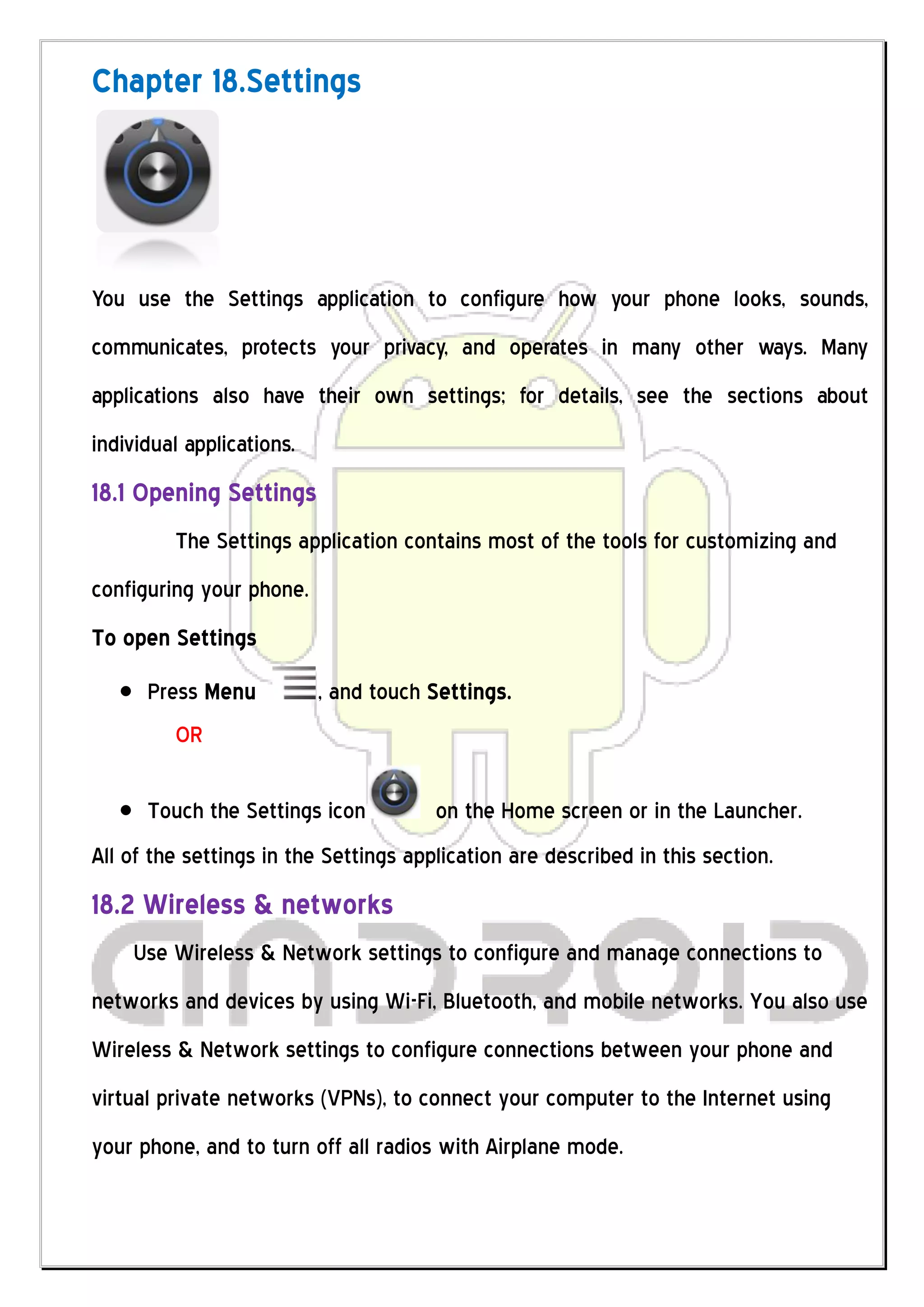 Chapter 18.Settings




You use the Settings application to configure how your phone looks, sounds,
communicates, protects your privacy, and operates in many other ways. Many
applications also have their own settings; for details, see the sections about
individual applications.
18.1 Opening Settings
         The Settings application contains most of the tools for customizing and
configuring your phone.
To open Settings
      Press Menu           , and touch Settings.
         OR

      Touch the Settings icon          on the Home screen or in the Launcher.
All of the settings in the Settings application are described in this section.
18.2 Wireless & networks
    Use Wireless & Network settings to configure and manage connections to
networks and devices by using Wi-Fi, Bluetooth, and mobile networks. You also use
Wireless & Network settings to configure connections between your phone and
virtual private networks (VPNs), to connect your computer to the Internet using
your phone, and to turn off all radios with Airplane mode.
 