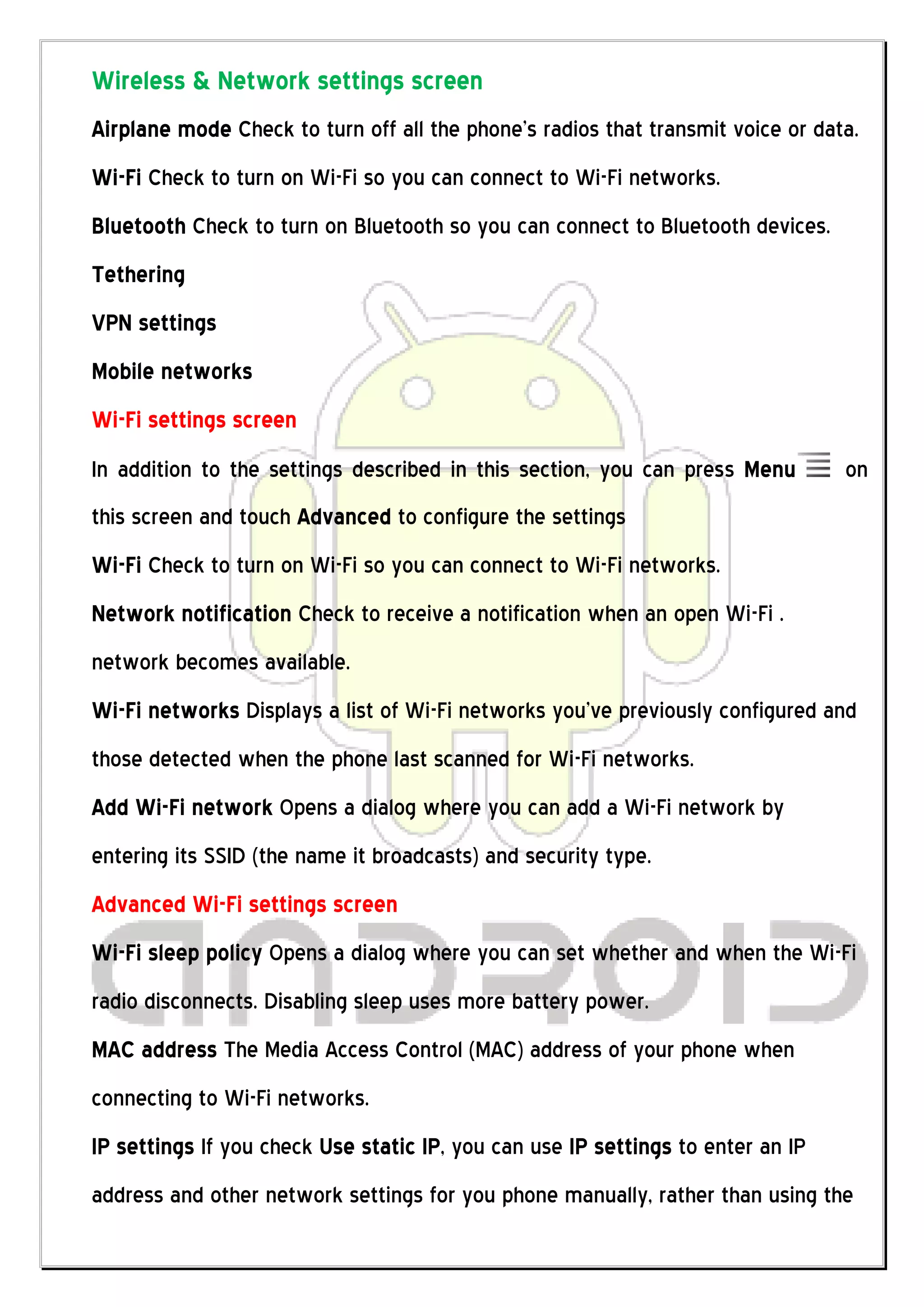 Wireless & Network settings screen
Airplane mode Check to turn off all the phone’s radios that transmit voice or data.
Wi-Fi Check to turn on Wi-Fi so you can connect to Wi-Fi networks.
Bluetooth Check to turn on Bluetooth so you can connect to Bluetooth devices.
Tethering
VPN settings
Mobile networks
Wi-Fi settings screen
In addition to the settings described in this section, you can press Menu        on
this screen and touch Advanced to configure the settings
Wi-Fi Check to turn on Wi-Fi so you can connect to Wi-Fi networks.
Network notification Check to receive a notification when an open Wi-Fi .
network becomes available.
Wi-Fi networks Displays a list of Wi-Fi networks you’ve previously configured and
those detected when the phone last scanned for Wi-Fi networks.
Add Wi-Fi network Opens a dialog where you can add a Wi-Fi network by
entering its SSID (the name it broadcasts) and security type.
Advanced Wi-Fi settings screen
Wi-Fi sleep policy Opens a dialog where you can set whether and when the Wi-Fi
radio disconnects. Disabling sleep uses more battery power.
MAC address The Media Access Control (MAC) address of your phone when
connecting to Wi-Fi networks.
IP settings If you check Use static IP, you can use IP settings to enter an IP
address and other network settings for you phone manually, rather than using the
 
