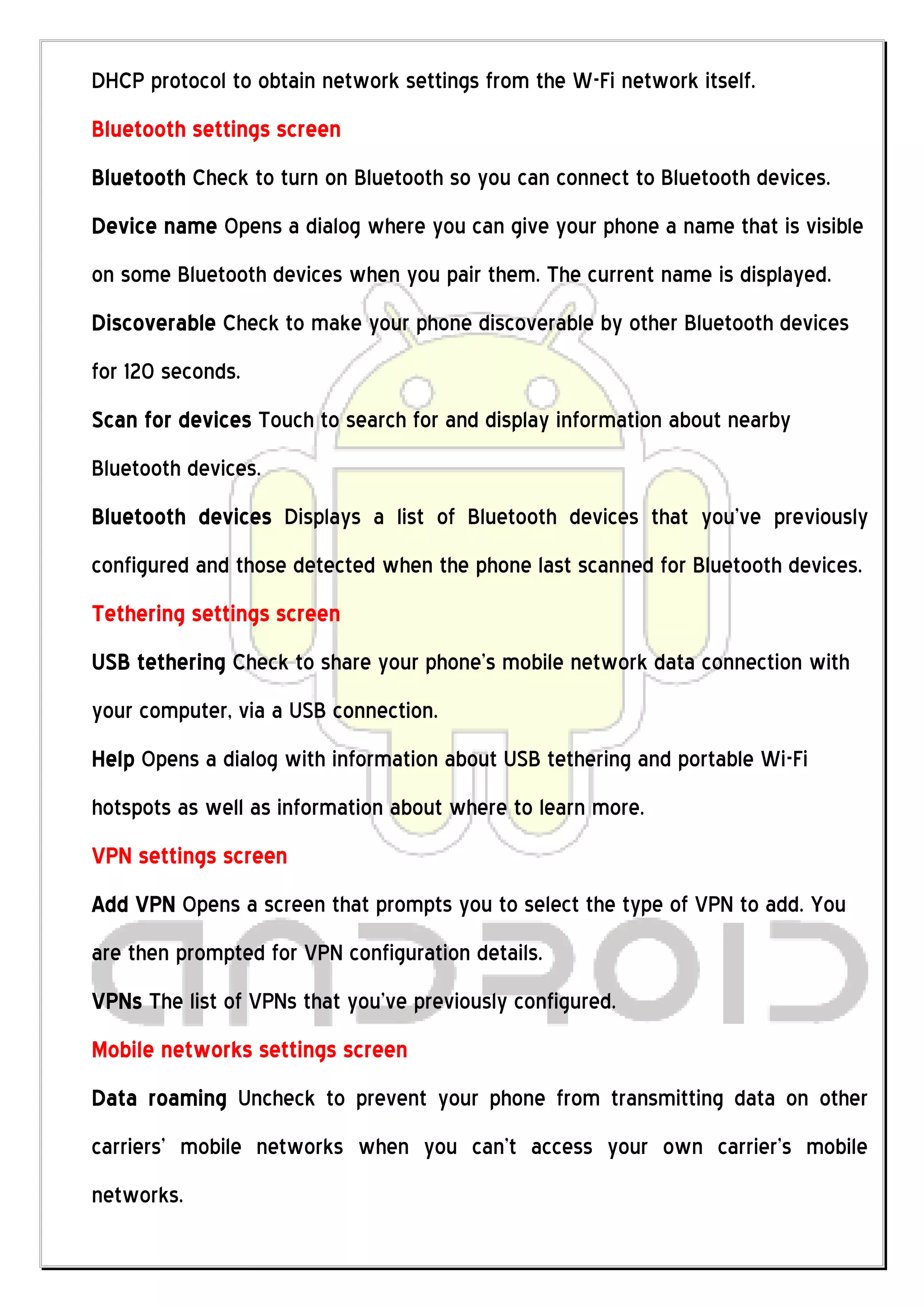 DHCP protocol to obtain network settings from the W-Fi network itself.
Bluetooth settings screen
Bluetooth Check to turn on Bluetooth so you can connect to Bluetooth devices.
Device name Opens a dialog where you can give your phone a name that is visible
on some Bluetooth devices when you pair them. The current name is displayed.
Discoverable Check to make your phone discoverable by other Bluetooth devices
for 120 seconds.
Scan for devices Touch to search for and display information about nearby
Bluetooth devices.
Bluetooth devices Displays a list of Bluetooth devices that you’ve previously
configured and those detected when the phone last scanned for Bluetooth devices.
Tethering settings screen
USB tethering Check to share your phone’s mobile network data connection with
your computer, via a USB connection.
Help Opens a dialog with information about USB tethering and portable Wi-Fi
hotspots as well as information about where to learn more.
VPN settings screen
Add VPN Opens a screen that prompts you to select the type of VPN to add. You
are then prompted for VPN configuration details.
VPNs The list of VPNs that you’ve previously configured.
Mobile networks settings screen
Data roaming Uncheck to prevent your phone from transmitting data on other
carriers’ mobile networks when you can’t access your own carrier’s mobile
networks.
 