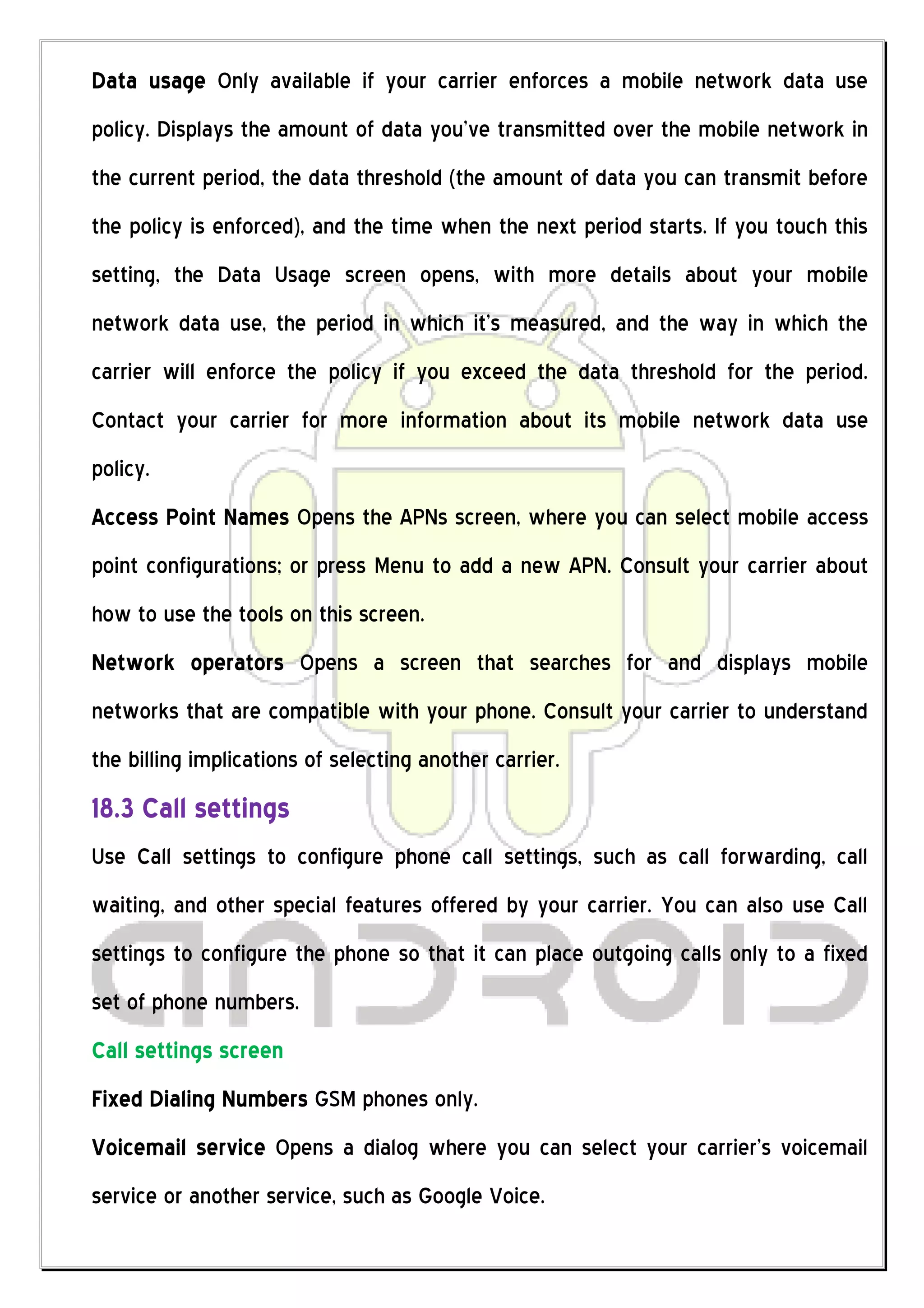 Data usage Only available if your carrier enforces a mobile network data use
policy. Displays the amount of data you’ve transmitted over the mobile network in
the current period, the data threshold (the amount of data you can transmit before
the policy is enforced), and the time when the next period starts. If you touch this
setting, the Data Usage screen opens, with more details about your mobile
network data use, the period in which it’s measured, and the way in which the
carrier will enforce the policy if you exceed the data threshold for the period.
Contact your carrier for more information about its mobile network data use
policy.
Access Point Names Opens the APNs screen, where you can select mobile access
point configurations; or press Menu to add a new APN. Consult your carrier about
how to use the tools on this screen.
Network operators Opens a screen that searches for and displays mobile
networks that are compatible with your phone. Consult your carrier to understand
the billing implications of selecting another carrier.
18.3 Call settings
Use Call settings to configure phone call settings, such as call forwarding, call
waiting, and other special features offered by your carrier. You can also use Call
settings to configure the phone so that it can place outgoing calls only to a fixed
set of phone numbers.
Call settings screen
Fixed Dialing Numbers GSM phones only.
Voicemail service Opens a dialog where you can select your carrier’s voicemail
service or another service, such as Google Voice.
 