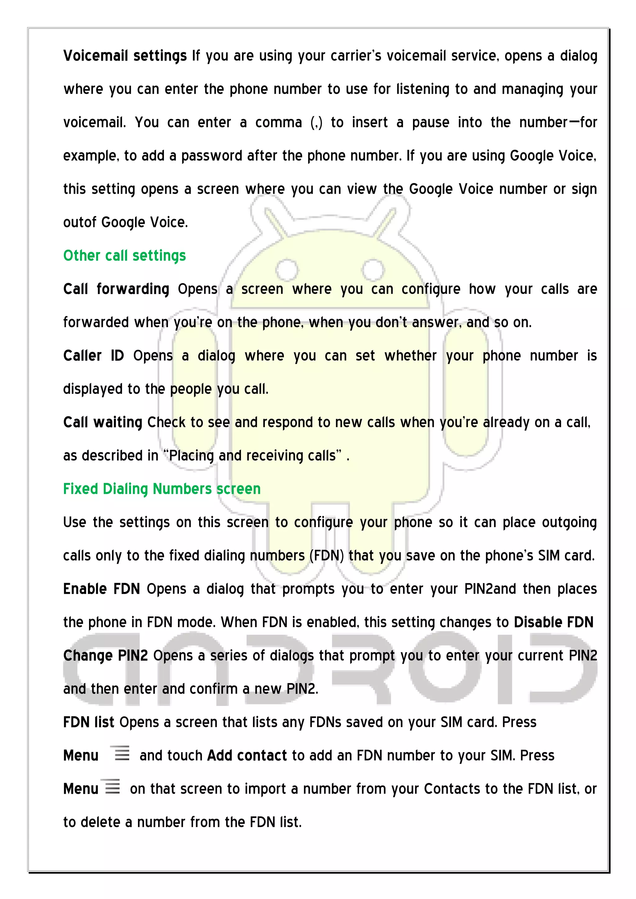 Voicemail settings If you are using your carrier’s voicemail service, opens a dialog
where you can enter the phone number to use for listening to and managing your
voicemail. You can enter a comma (,) to insert a pause into the number—for
example, to add a password after the phone number. If you are using Google Voice,
this setting opens a screen where you can view the Google Voice number or sign
outof Google Voice.
Other call settings
Call forwarding Opens a screen where you can configure how your calls are
forwarded when you’re on the phone, when you don’t answer, and so on.
Caller ID Opens a dialog where you can set whether your phone number is
displayed to the people you call.
Call waiting Check to see and respond to new calls when you’re already on a call,
as described in “Placing and receiving calls” .
Fixed Dialing Numbers screen
Use the settings on this screen to configure your phone so it can place outgoing
calls only to the fixed dialing numbers (FDN) that you save on the phone’s SIM card.
Enable FDN Opens a dialog that prompts you to enter your PIN2and then places
the phone in FDN mode. When FDN is enabled, this setting changes to Disable FDN
Change PIN2 Opens a series of dialogs that prompt you to enter your current PIN2
and then enter and confirm a new PIN2.
FDN list Opens a screen that lists any FDNs saved on your SIM card. Press
Menu        and touch Add contact to add an FDN number to your SIM. Press
Menu      on that screen to import a number from your Contacts to the FDN list, or
to delete a number from the FDN list.
 