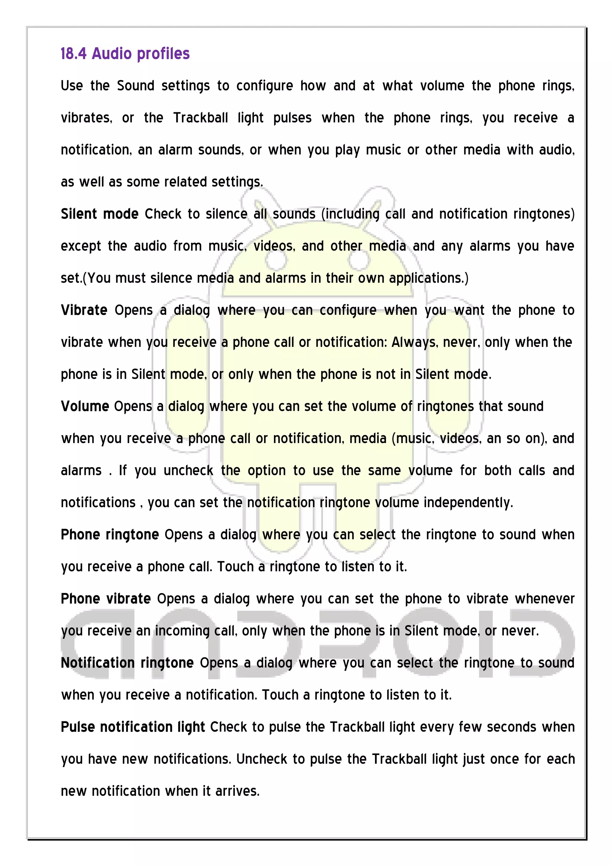 18.4 Audio profiles
Use the Sound settings to configure how and at what volume the phone rings,
vibrates, or the Trackball light pulses when the phone rings, you receive a
notification, an alarm sounds, or when you play music or other media with audio,
as well as some related settings.
Silent mode Check to silence all sounds (including call and notification ringtones)
except the audio from music, videos, and other media and any alarms you have
set.(You must silence media and alarms in their own applications.)
Vibrate Opens a dialog where you can configure when you want the phone to
vibrate when you receive a phone call or notification: Always, never, only when the
phone is in Silent mode, or only when the phone is not in Silent mode.
Volume Opens a dialog where you can set the volume of ringtones that sound
when you receive a phone call or notification, media (music, videos, an so on), and
alarms . If you uncheck the option to use the same volume for both calls and
notifications , you can set the notification ringtone volume independently.
Phone ringtone Opens a dialog where you can select the ringtone to sound when
you receive a phone call. Touch a ringtone to listen to it.
Phone vibrate Opens a dialog where you can set the phone to vibrate whenever
you receive an incoming call, only when the phone is in Silent mode, or never.
Notification ringtone Opens a dialog where you can select the ringtone to sound
when you receive a notification. Touch a ringtone to listen to it.
Pulse notification light Check to pulse the Trackball light every few seconds when
you have new notifications. Uncheck to pulse the Trackball light just once for each
new notification when it arrives.
 