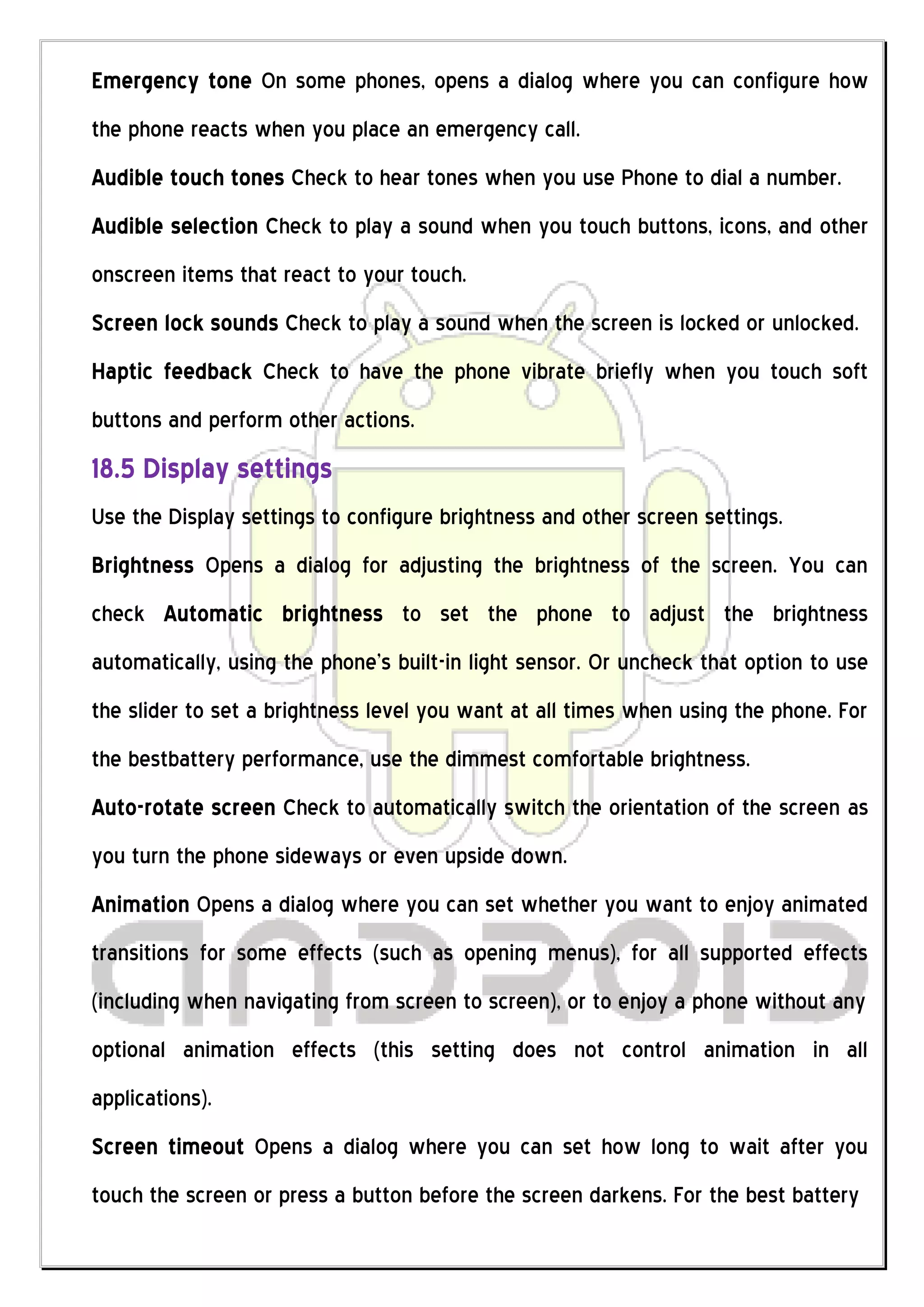 Emergency tone On some phones, opens a dialog where you can configure how
the phone reacts when you place an emergency call.
Audible touch tones Check to hear tones when you use Phone to dial a number.
Audible selection Check to play a sound when you touch buttons, icons, and other
onscreen items that react to your touch.
Screen lock sounds Check to play a sound when the screen is locked or unlocked.
Haptic feedback Check to have the phone vibrate briefly when you touch soft
buttons and perform other actions.
18.5 Display settings
Use the Display settings to configure brightness and other screen settings.
Brightness Opens a dialog for adjusting the brightness of the screen. You can
check Automatic brightness to set the phone to adjust the brightness
automatically, using the phone’s built-in light sensor. Or uncheck that option to use
the slider to set a brightness level you want at all times when using the phone. For
the bestbattery performance, use the dimmest comfortable brightness.
Auto-rotate screen Check to automatically switch the orientation of the screen as
you turn the phone sideways or even upside down.
Animation Opens a dialog where you can set whether you want to enjoy animated
transitions for some effects (such as opening menus), for all supported effects
(including when navigating from screen to screen), or to enjoy a phone without any
optional animation effects (this setting does not control animation in all
applications).
Screen timeout Opens a dialog where you can set how long to wait after you
touch the screen or press a button before the screen darkens. For the best battery
 