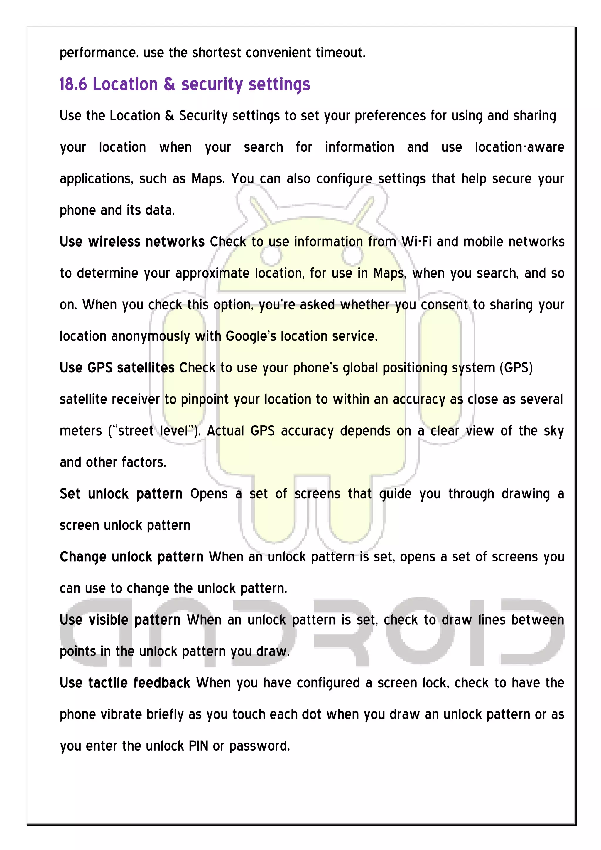 performance, use the shortest convenient timeout.
18.6 Location & security settings
Use the Location & Security settings to set your preferences for using and sharing
your location when your search for information and use location-aware
applications, such as Maps. You can also configure settings that help secure your
phone and its data.
Use wireless networks Check to use information from Wi-Fi and mobile networks
to determine your approximate location, for use in Maps, when you search, and so
on. When you check this option, you’re asked whether you consent to sharing your
location anonymously with Google’s location service.
Use GPS satellites Check to use your phone’s global positioning system (GPS)
satellite receiver to pinpoint your location to within an accuracy as close as several
meters (“street level”). Actual GPS accuracy depends on a clear view of the sky
and other factors.
Set unlock pattern Opens a set of screens that guide you through drawing a
screen unlock pattern
Change unlock pattern When an unlock pattern is set, opens a set of screens you
can use to change the unlock pattern.
Use visible pattern When an unlock pattern is set, check to draw lines between
points in the unlock pattern you draw.
Use tactile feedback When you have configured a screen lock, check to have the
phone vibrate briefly as you touch each dot when you draw an unlock pattern or as
you enter the unlock PIN or password.
 