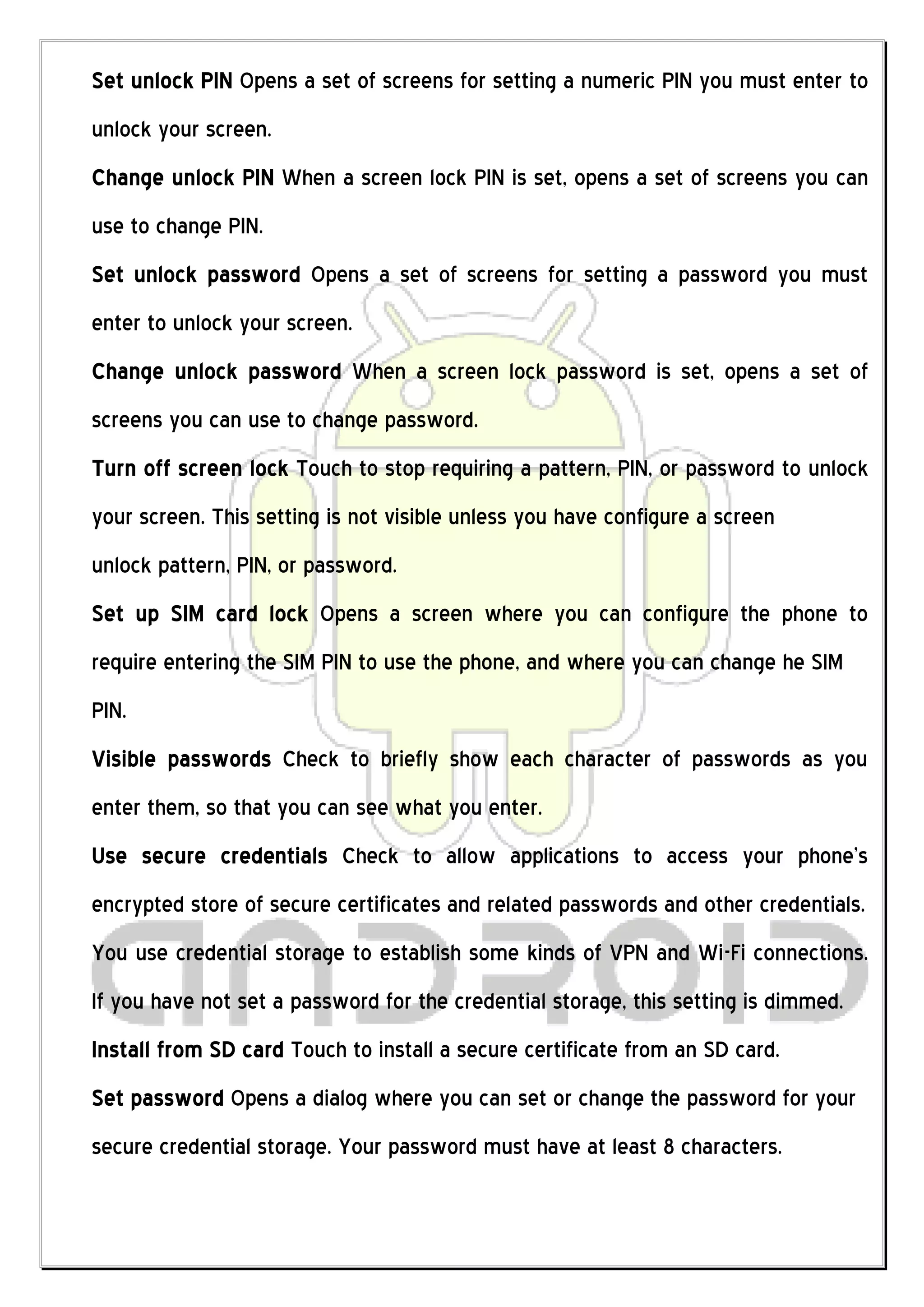 Set unlock PIN Opens a set of screens for setting a numeric PIN you must enter to
unlock your screen.
Change unlock PIN When a screen lock PIN is set, opens a set of screens you can
use to change PIN.
Set unlock password Opens a set of screens for setting a password you must
enter to unlock your screen.
Change unlock password When a screen lock password is set, opens a set of
screens you can use to change password.
Turn off screen lock Touch to stop requiring a pattern, PIN, or password to unlock
your screen. This setting is not visible unless you have configure a screen
unlock pattern, PIN, or password.
Set up SIM card lock Opens a screen where you can configure the phone to
require entering the SIM PIN to use the phone, and where you can change he SIM
PIN.
Visible passwords Check to briefly show each character of passwords as you
enter them, so that you can see what you enter.
Use secure credentials Check to allow applications to access your phone’s
encrypted store of secure certificates and related passwords and other credentials.
You use credential storage to establish some kinds of VPN and Wi-Fi connections.
If you have not set a password for the credential storage, this setting is dimmed.
Install from SD card Touch to install a secure certificate from an SD card.
Set password Opens a dialog where you can set or change the password for your
secure credential storage. Your password must have at least 8 characters.
 