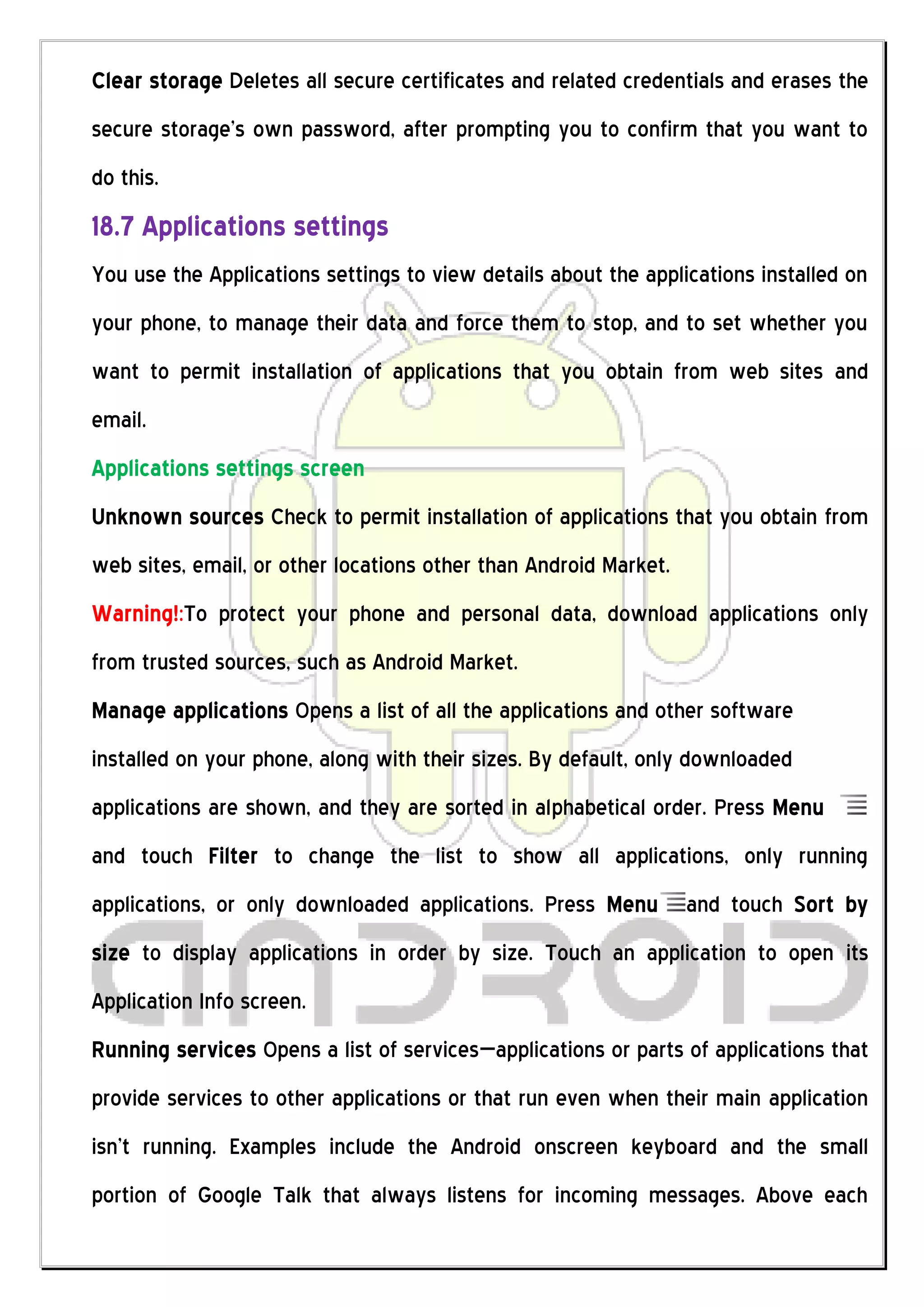 Clear storage Deletes all secure certificates and related credentials and erases the
secure storage’s own password, after prompting you to confirm that you want to
do this.
18.7 Applications settings
You use the Applications settings to view details about the applications installed on
your phone, to manage their data and force them to stop, and to set whether you
want to permit installation of applications that you obtain from web sites and
email.
Applications settings screen
Unknown sources Check to permit installation of applications that you obtain from
web sites, email, or other locations other than Android Market.
Warning!:To protect your phone and personal data, download applications only
from trusted sources, such as Android Market.
Manage applications Opens a list of all the applications and other software
installed on your phone, along with their sizes. By default, only downloaded
applications are shown, and they are sorted in alphabetical order. Press Menu
and touch Filter to change the list to show all applications, only running
applications, or only downloaded applications. Press Menu         and touch Sort by
size to display applications in order by size. Touch an application to open its
Application Info screen.
Running services Opens a list of services—applications or parts of applications that
provide services to other applications or that run even when their main application
isn’t running. Examples include the Android onscreen keyboard and the small
portion of Google Talk that always listens for incoming messages. Above each
 