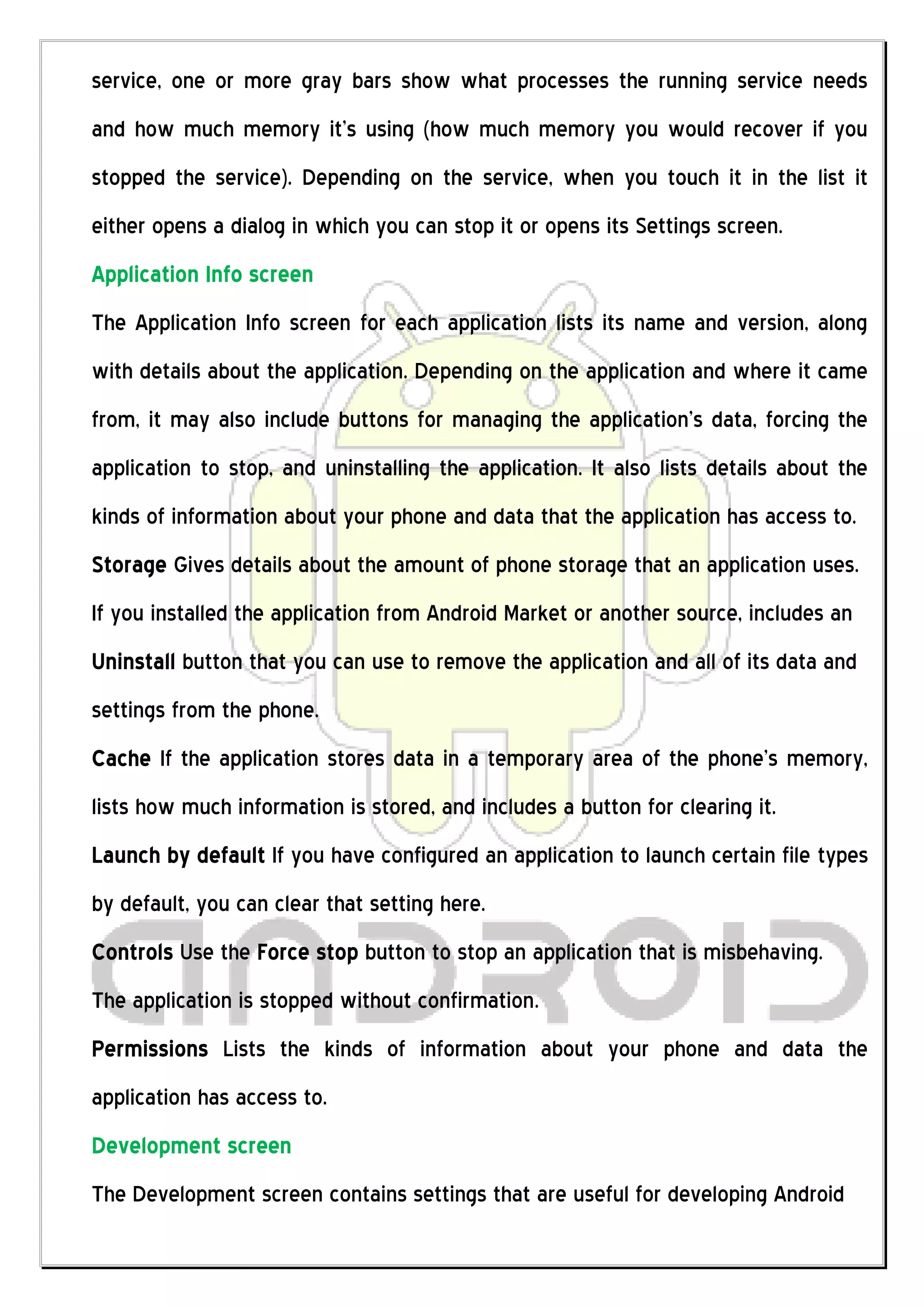 service, one or more gray bars show what processes the running service needs
and how much memory it’s using (how much memory you would recover if you
stopped the service). Depending on the service, when you touch it in the list it
either opens a dialog in which you can stop it or opens its Settings screen.
Application Info screen
The Application Info screen for each application lists its name and version, along
with details about the application. Depending on the application and where it came
from, it may also include buttons for managing the application’s data, forcing the
application to stop, and uninstalling the application. It also lists details about the
kinds of information about your phone and data that the application has access to.
Storage Gives details about the amount of phone storage that an application uses.
If you installed the application from Android Market or another source, includes an
Uninstall button that you can use to remove the application and all of its data and
settings from the phone.
Cache If the application stores data in a temporary area of the phone's memory,
lists how much information is stored, and includes a button for clearing it.
Launch by default If you have configured an application to launch certain file types
by default, you can clear that setting here.
Controls Use the Force stop button to stop an application that is misbehaving.
The application is stopped without confirmation.
Permissions Lists the kinds of information about your phone and data the
application has access to.
Development screen
The Development screen contains settings that are useful for developing Android
 