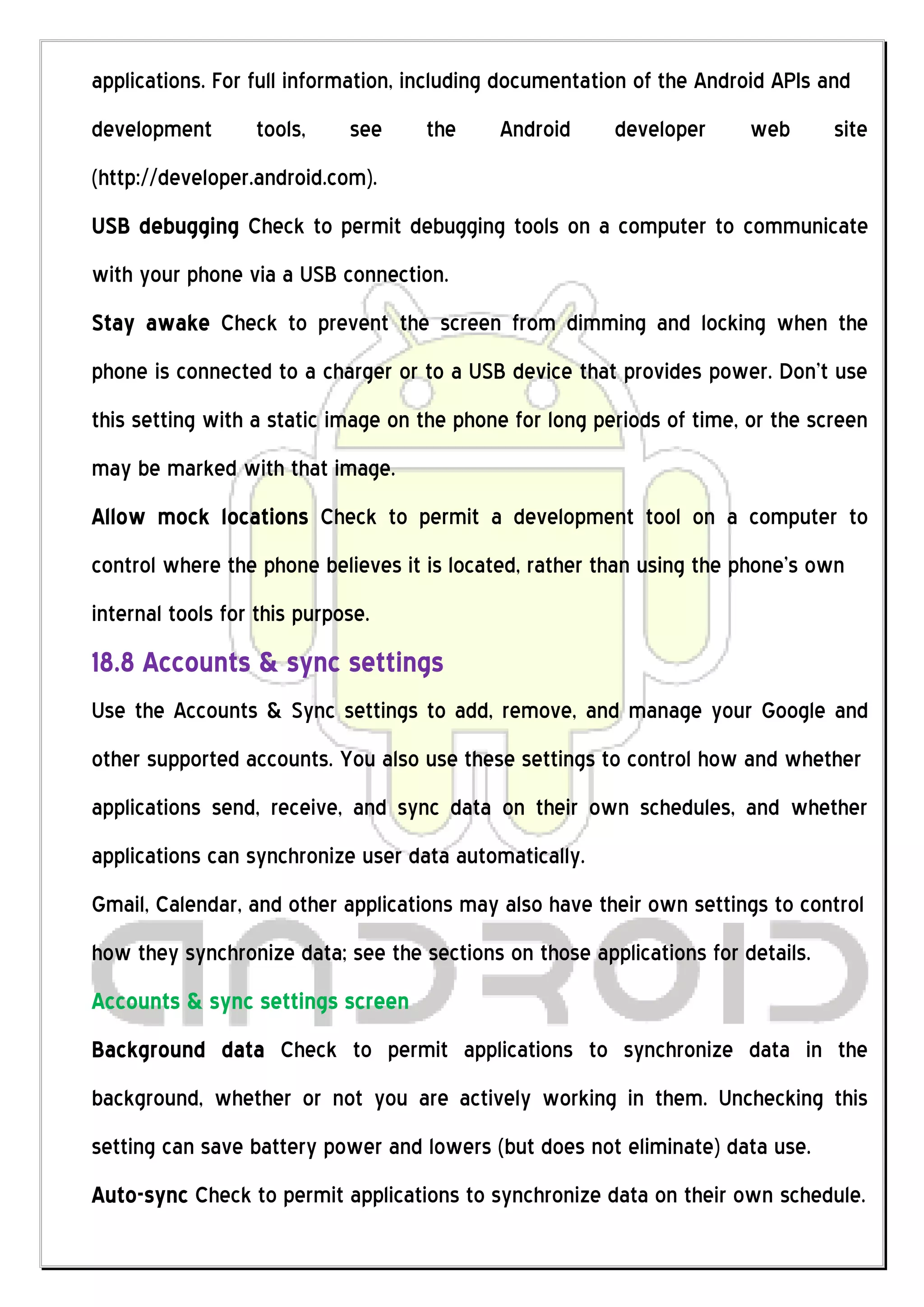 applications. For full information, including documentation of the Android APIs and
development       tools,     see    the     Android      developer      web      site
(http://developer.android.com).
USB debugging Check to permit debugging tools on a computer to communicate
with your phone via a USB connection.
Stay awake Check to prevent the screen from dimming and locking when the
phone is connected to a charger or to a USB device that provides power. Don’t use
this setting with a static image on the phone for long periods of time, or the screen
may be marked with that image.
Allow mock locations Check to permit a development tool on a computer to
control where the phone believes it is located, rather than using the phone’s own
internal tools for this purpose.
18.8 Accounts & sync settings
Use the Accounts & Sync settings to add, remove, and manage your Google and
other supported accounts. You also use these settings to control how and whether
applications send, receive, and sync data on their own schedules, and whether
applications can synchronize user data automatically.
Gmail, Calendar, and other applications may also have their own settings to control
how they synchronize data; see the sections on those applications for details.
Accounts & sync settings screen
Background data Check to permit applications to synchronize data in the
background, whether or not you are actively working in them. Unchecking this
setting can save battery power and lowers (but does not eliminate) data use.
Auto-sync Check to permit applications to synchronize data on their own schedule.
 